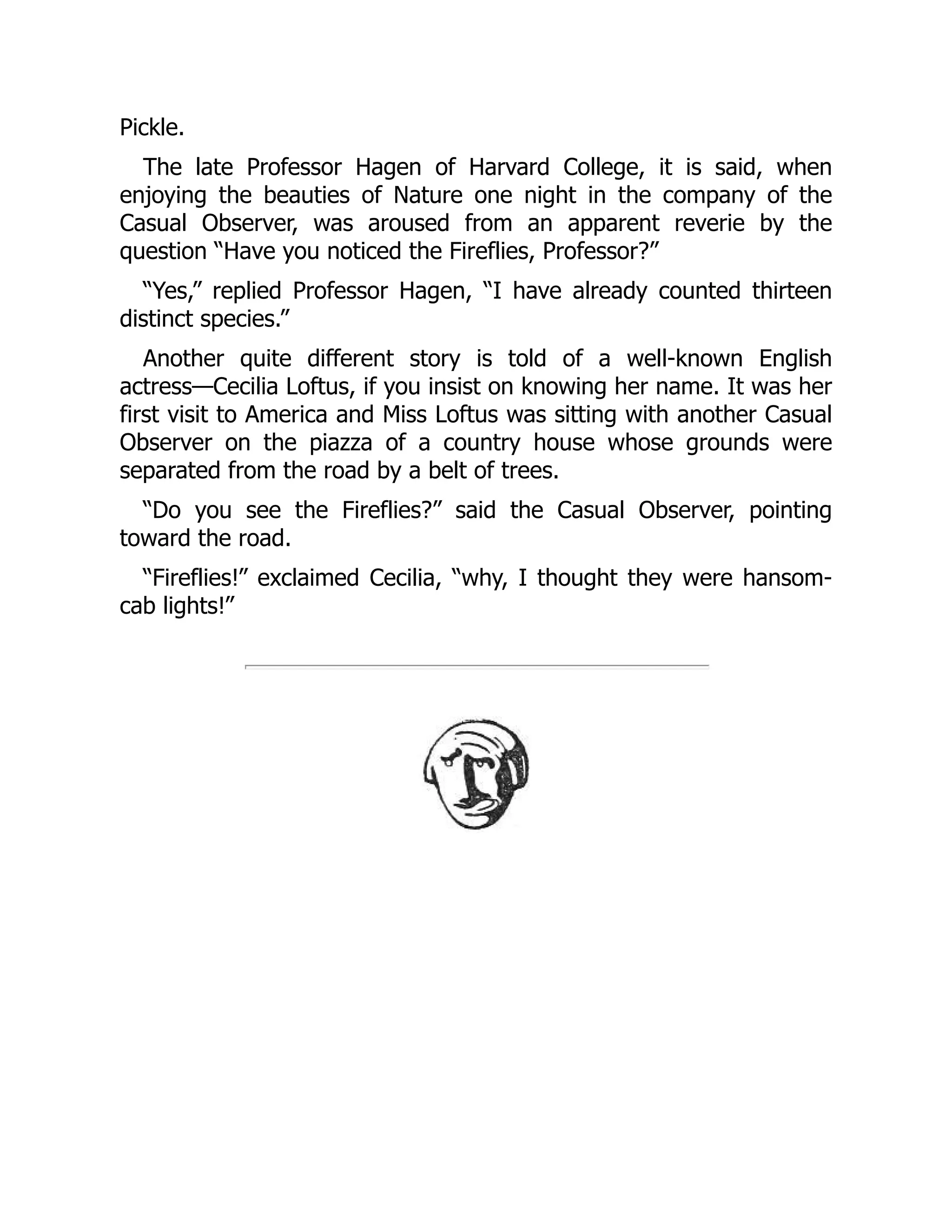 Pickle.
The late Professor Hagen of Harvard College, it is said, when
enjoying the beauties of Nature one night in the company of the
Casual Observer, was aroused from an apparent reverie by the
question “Have you noticed the Fireflies, Professor?”
“Yes,” replied Professor Hagen, “I have already counted thirteen
distinct species.”
Another quite different story is told of a well-known English
actress—Cecilia Loftus, if you insist on knowing her name. It was her
first visit to America and Miss Loftus was sitting with another Casual
Observer on the piazza of a country house whose grounds were
separated from the road by a belt of trees.
“Do you see the Fireflies?” said the Casual Observer, pointing
toward the road.
“Fireflies!” exclaimed Cecilia, “why, I thought they were hansom-
cab lights!”
 