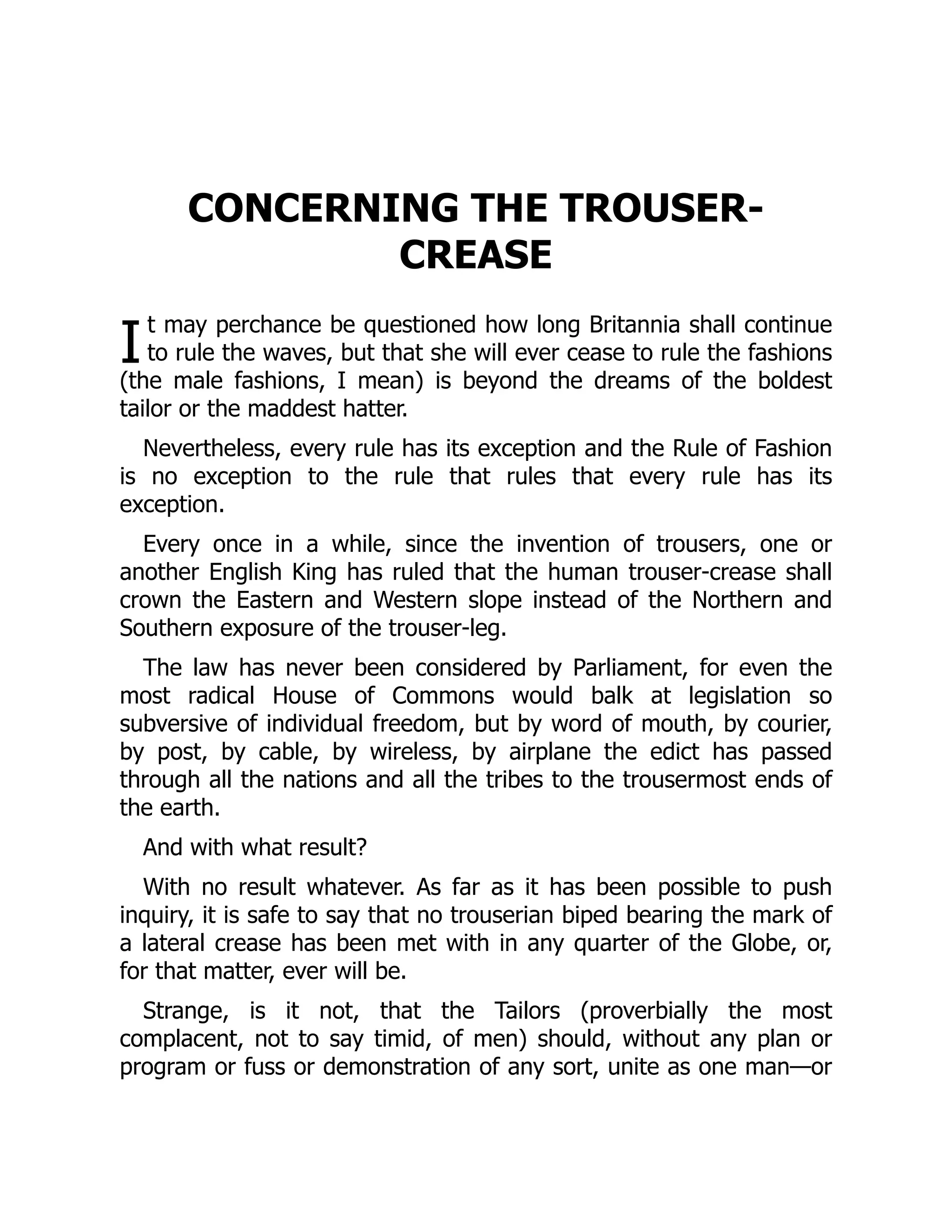 I
CONCERNING THE TROUSER-
CREASE
t may perchance be questioned how long Britannia shall continue
to rule the waves, but that she will ever cease to rule the fashions
(the male fashions, I mean) is beyond the dreams of the boldest
tailor or the maddest hatter.
Nevertheless, every rule has its exception and the Rule of Fashion
is no exception to the rule that rules that every rule has its
exception.
Every once in a while, since the invention of trousers, one or
another English King has ruled that the human trouser-crease shall
crown the Eastern and Western slope instead of the Northern and
Southern exposure of the trouser-leg.
The law has never been considered by Parliament, for even the
most radical House of Commons would balk at legislation so
subversive of individual freedom, but by word of mouth, by courier,
by post, by cable, by wireless, by airplane the edict has passed
through all the nations and all the tribes to the trousermost ends of
the earth.
And with what result?
With no result whatever. As far as it has been possible to push
inquiry, it is safe to say that no trouserian biped bearing the mark of
a lateral crease has been met with in any quarter of the Globe, or,
for that matter, ever will be.
Strange, is it not, that the Tailors (proverbially the most
complacent, not to say timid, of men) should, without any plan or
program or fuss or demonstration of any sort, unite as one man—or
 