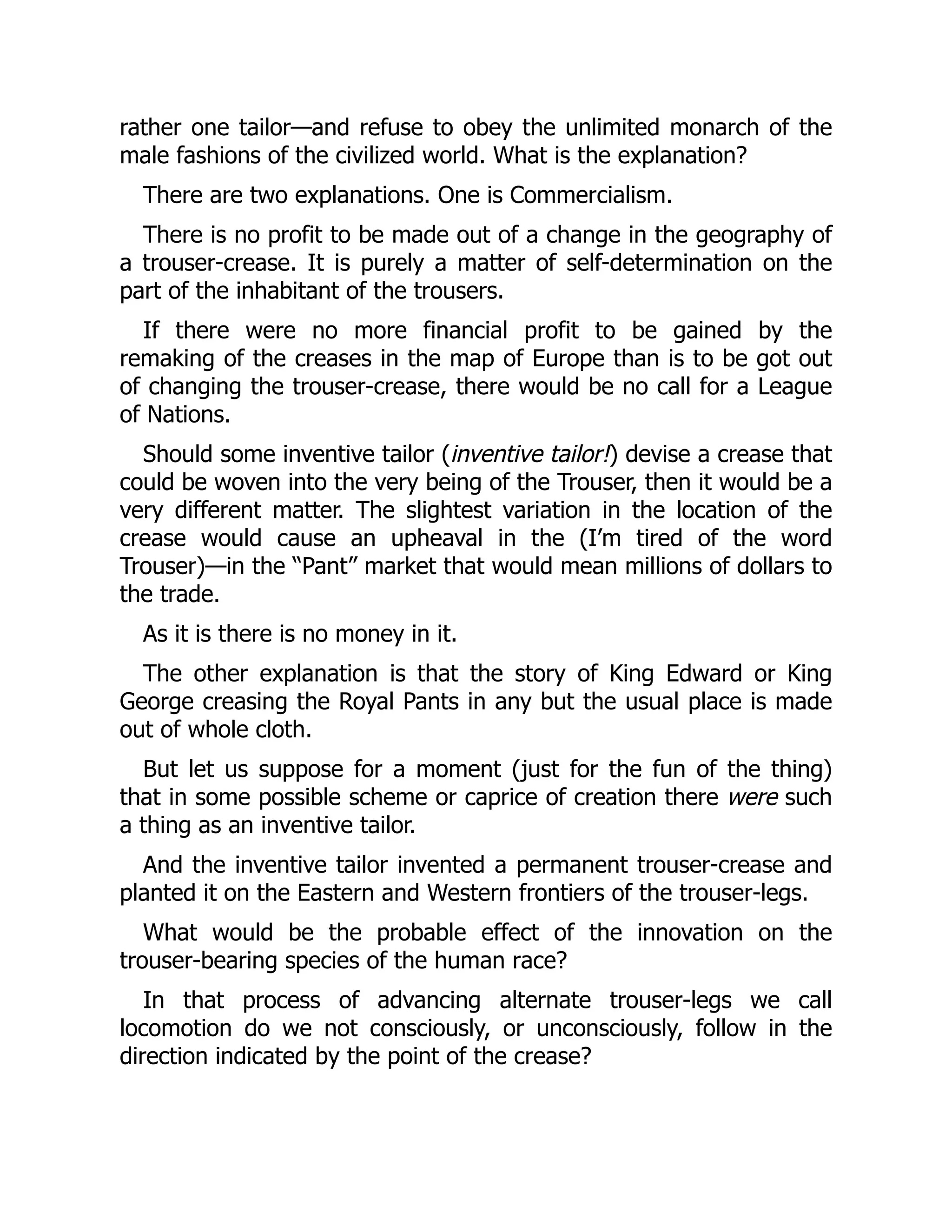 rather one tailor—and refuse to obey the unlimited monarch of the
male fashions of the civilized world. What is the explanation?
There are two explanations. One is Commercialism.
There is no profit to be made out of a change in the geography of
a trouser-crease. It is purely a matter of self-determination on the
part of the inhabitant of the trousers.
If there were no more financial profit to be gained by the
remaking of the creases in the map of Europe than is to be got out
of changing the trouser-crease, there would be no call for a League
of Nations.
Should some inventive tailor (inventive tailor!) devise a crease that
could be woven into the very being of the Trouser, then it would be a
very different matter. The slightest variation in the location of the
crease would cause an upheaval in the (I’m tired of the word
Trouser)—in the “Pant” market that would mean millions of dollars to
the trade.
As it is there is no money in it.
The other explanation is that the story of King Edward or King
George creasing the Royal Pants in any but the usual place is made
out of whole cloth.
But let us suppose for a moment (just for the fun of the thing)
that in some possible scheme or caprice of creation there were such
a thing as an inventive tailor.
And the inventive tailor invented a permanent trouser-crease and
planted it on the Eastern and Western frontiers of the trouser-legs.
What would be the probable effect of the innovation on the
trouser-bearing species of the human race?
In that process of advancing alternate trouser-legs we call
locomotion do we not consciously, or unconsciously, follow in the
direction indicated by the point of the crease?
 