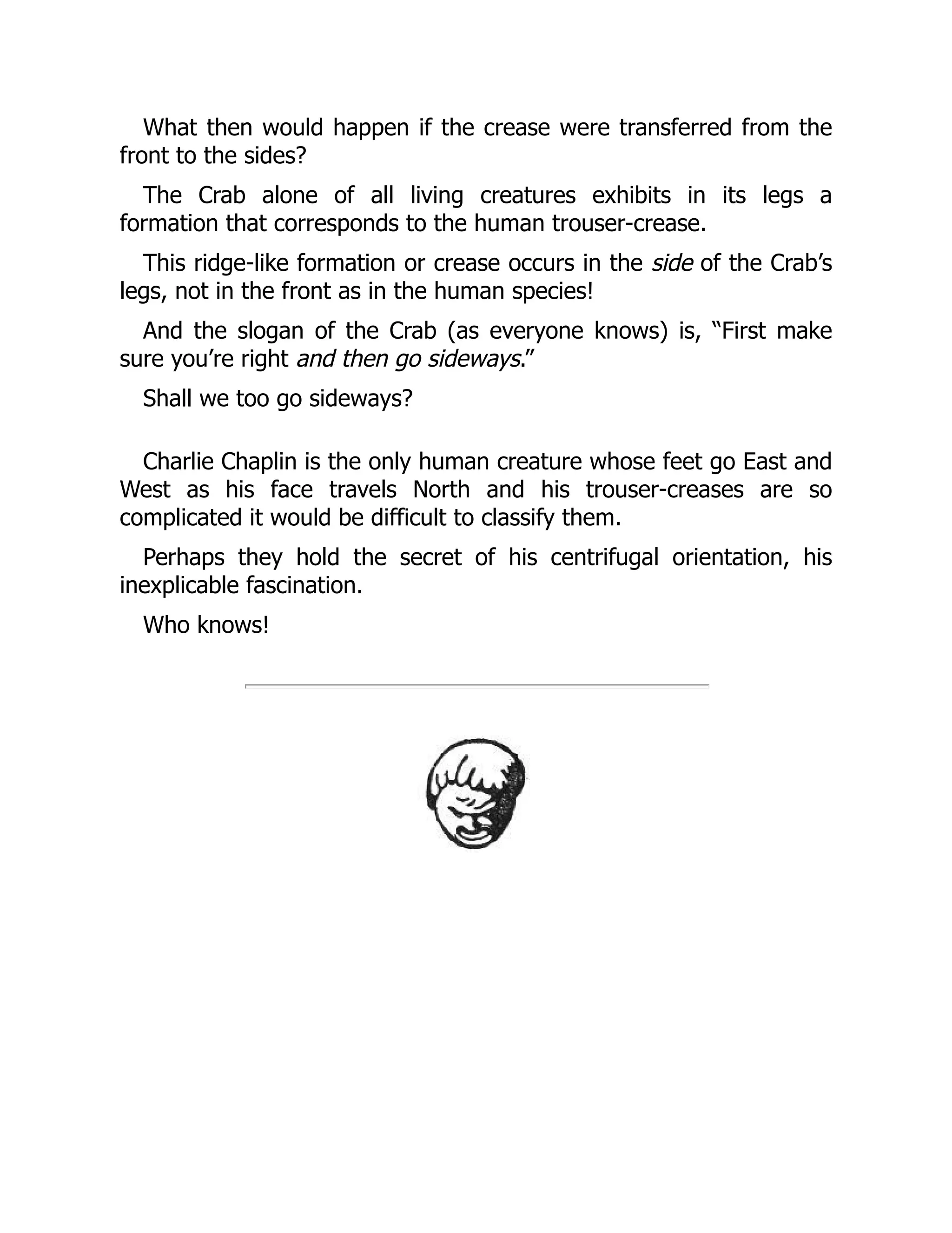 What then would happen if the crease were transferred from the
front to the sides?
The Crab alone of all living creatures exhibits in its legs a
formation that corresponds to the human trouser-crease.
This ridge-like formation or crease occurs in the side of the Crab’s
legs, not in the front as in the human species!
And the slogan of the Crab (as everyone knows) is, “First make
sure you’re right and then go sideways.”
Shall we too go sideways?
Charlie Chaplin is the only human creature whose feet go East and
West as his face travels North and his trouser-creases are so
complicated it would be difficult to classify them.
Perhaps they hold the secret of his centrifugal orientation, his
inexplicable fascination.
Who knows!
 