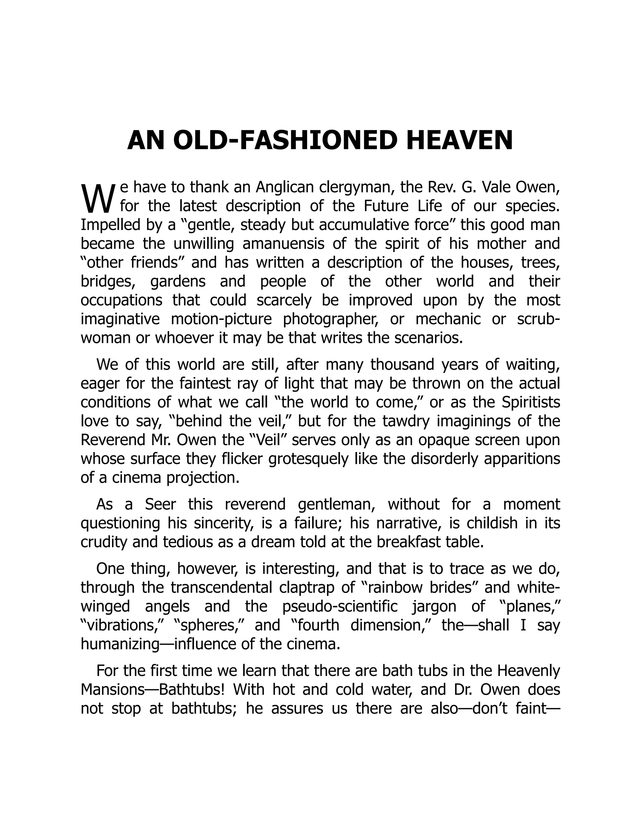 W
AN OLD-FASHIONED HEAVEN
e have to thank an Anglican clergyman, the Rev. G. Vale Owen,
for the latest description of the Future Life of our species.
Impelled by a “gentle, steady but accumulative force” this good man
became the unwilling amanuensis of the spirit of his mother and
“other friends” and has written a description of the houses, trees,
bridges, gardens and people of the other world and their
occupations that could scarcely be improved upon by the most
imaginative motion-picture photographer, or mechanic or scrub-
woman or whoever it may be that writes the scenarios.
We of this world are still, after many thousand years of waiting,
eager for the faintest ray of light that may be thrown on the actual
conditions of what we call “the world to come,” or as the Spiritists
love to say, “behind the veil,” but for the tawdry imaginings of the
Reverend Mr. Owen the “Veil” serves only as an opaque screen upon
whose surface they flicker grotesquely like the disorderly apparitions
of a cinema projection.
As a Seer this reverend gentleman, without for a moment
questioning his sincerity, is a failure; his narrative, is childish in its
crudity and tedious as a dream told at the breakfast table.
One thing, however, is interesting, and that is to trace as we do,
through the transcendental claptrap of “rainbow brides” and white-
winged angels and the pseudo-scientific jargon of “planes,”
“vibrations,” “spheres,” and “fourth dimension,” the—shall I say
humanizing—influence of the cinema.
For the first time we learn that there are bath tubs in the Heavenly
Mansions—Bathtubs! With hot and cold water, and Dr. Owen does
not stop at bathtubs; he assures us there are also—don’t faint—
 