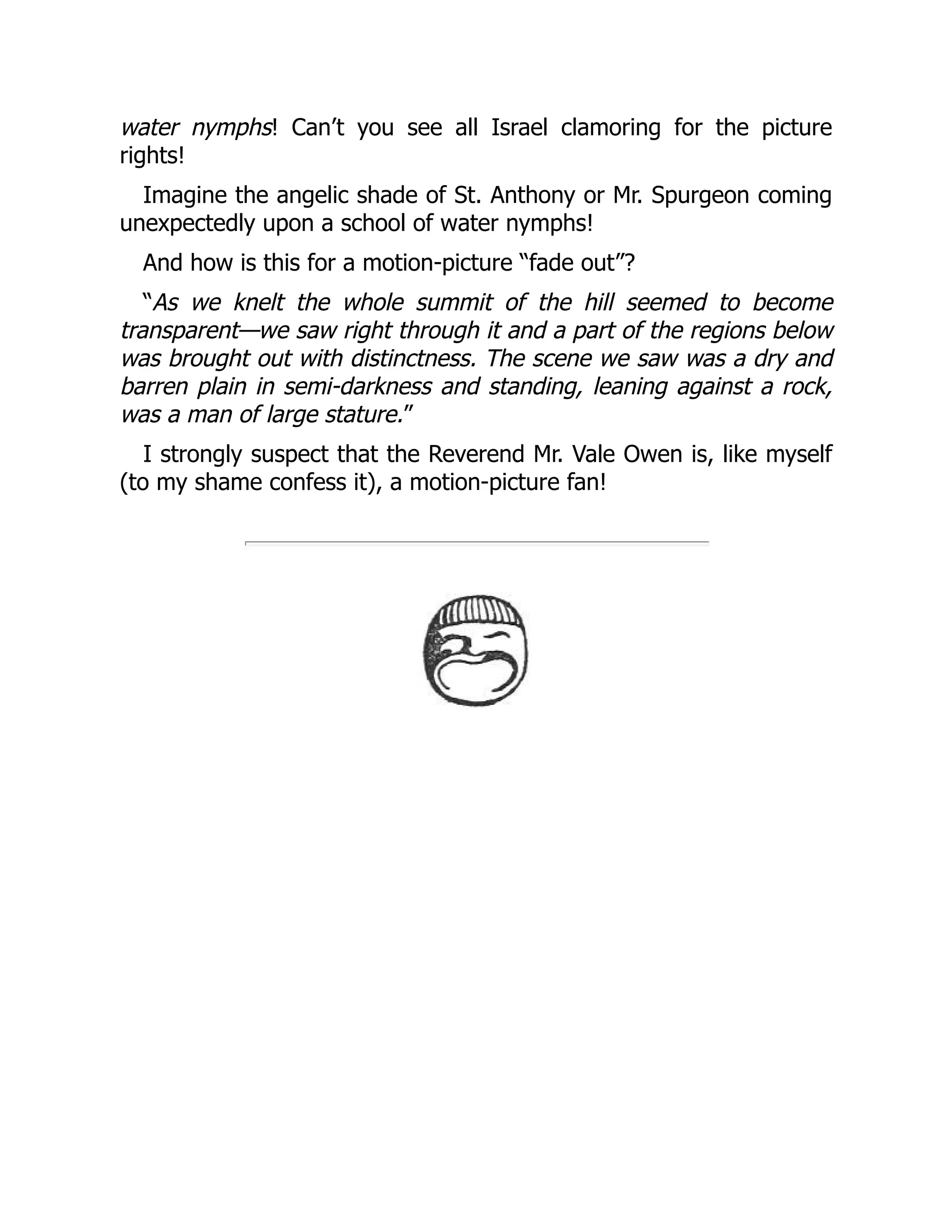 water nymphs! Can’t you see all Israel clamoring for the picture
rights!
Imagine the angelic shade of St. Anthony or Mr. Spurgeon coming
unexpectedly upon a school of water nymphs!
And how is this for a motion-picture “fade out”?
“As we knelt the whole summit of the hill seemed to become
transparent—we saw right through it and a part of the regions below
was brought out with distinctness. The scene we saw was a dry and
barren plain in semi-darkness and standing, leaning against a rock,
was a man of large stature.”
I strongly suspect that the Reverend Mr. Vale Owen is, like myself
(to my shame confess it), a motion-picture fan!
 