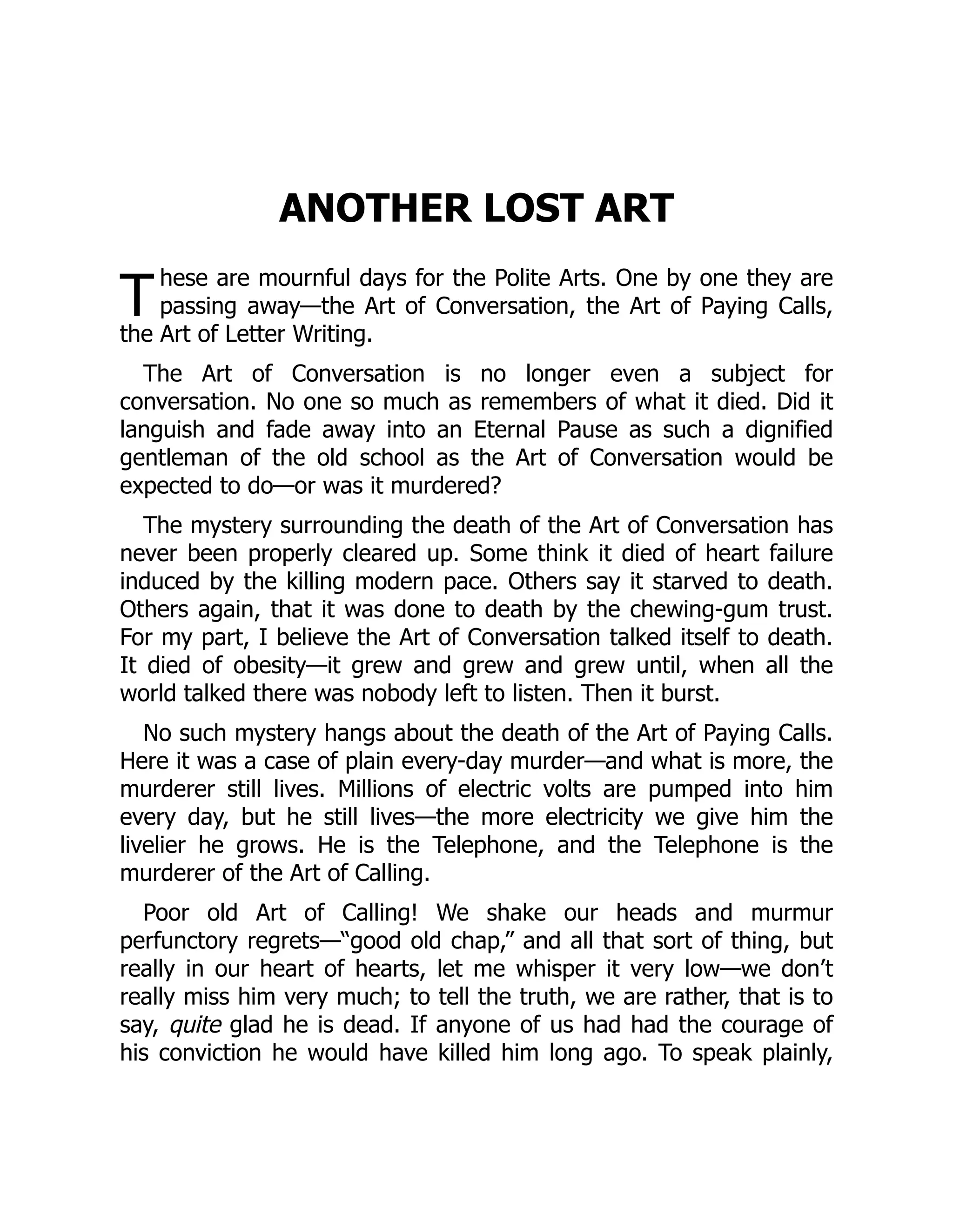 T
ANOTHER LOST ART
hese are mournful days for the Polite Arts. One by one they are
passing away—the Art of Conversation, the Art of Paying Calls,
the Art of Letter Writing.
The Art of Conversation is no longer even a subject for
conversation. No one so much as remembers of what it died. Did it
languish and fade away into an Eternal Pause as such a dignified
gentleman of the old school as the Art of Conversation would be
expected to do—or was it murdered?
The mystery surrounding the death of the Art of Conversation has
never been properly cleared up. Some think it died of heart failure
induced by the killing modern pace. Others say it starved to death.
Others again, that it was done to death by the chewing-gum trust.
For my part, I believe the Art of Conversation talked itself to death.
It died of obesity—it grew and grew and grew until, when all the
world talked there was nobody left to listen. Then it burst.
No such mystery hangs about the death of the Art of Paying Calls.
Here it was a case of plain every-day murder—and what is more, the
murderer still lives. Millions of electric volts are pumped into him
every day, but he still lives—the more electricity we give him the
livelier he grows. He is the Telephone, and the Telephone is the
murderer of the Art of Calling.
Poor old Art of Calling! We shake our heads and murmur
perfunctory regrets—“good old chap,” and all that sort of thing, but
really in our heart of hearts, let me whisper it very low—we don’t
really miss him very much; to tell the truth, we are rather, that is to
say, quite glad he is dead. If anyone of us had had the courage of
his conviction he would have killed him long ago. To speak plainly,
 