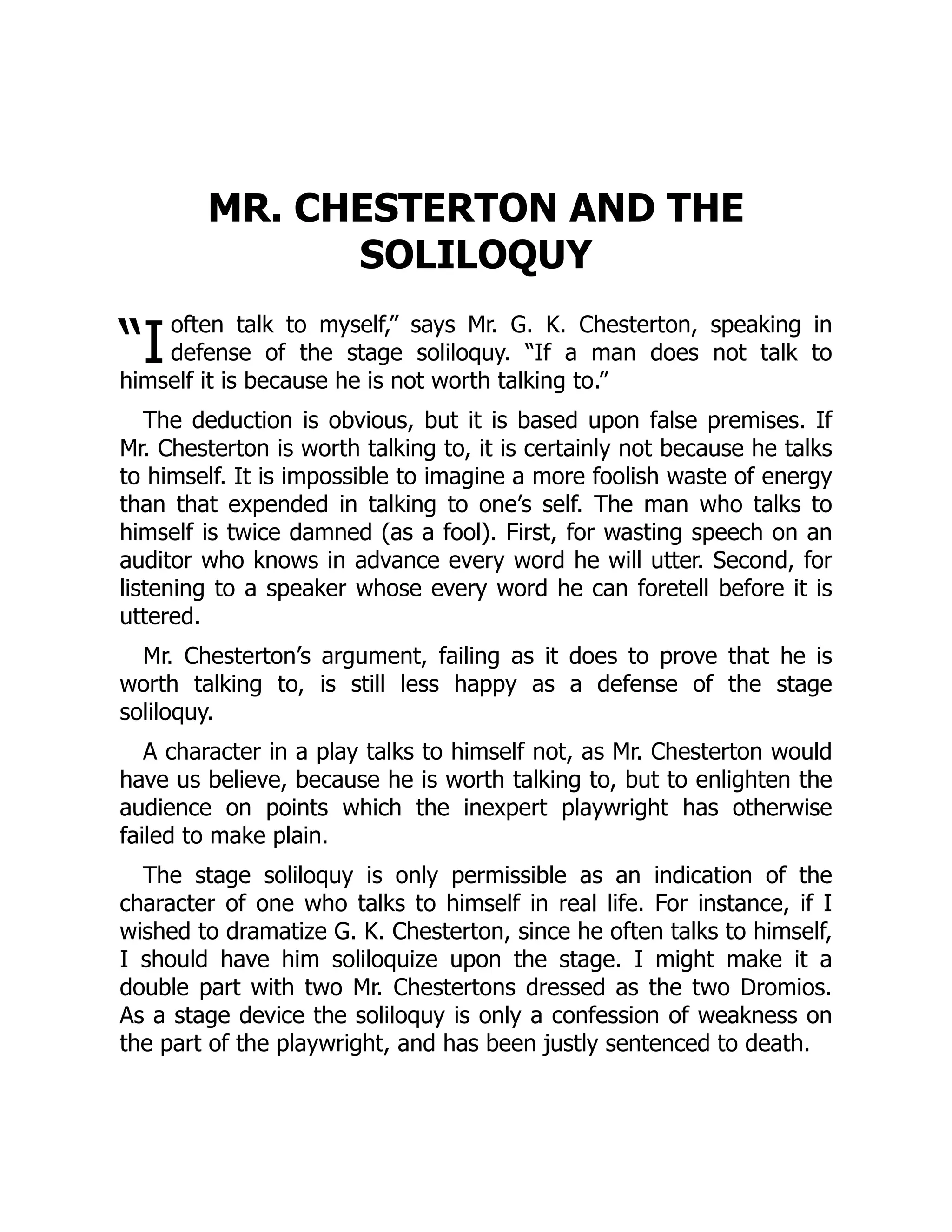 “I
MR. CHESTERTON AND THE
SOLILOQUY
often talk to myself,” says Mr. G. K. Chesterton, speaking in
defense of the stage soliloquy. “If a man does not talk to
himself it is because he is not worth talking to.”
The deduction is obvious, but it is based upon false premises. If
Mr. Chesterton is worth talking to, it is certainly not because he talks
to himself. It is impossible to imagine a more foolish waste of energy
than that expended in talking to one’s self. The man who talks to
himself is twice damned (as a fool). First, for wasting speech on an
auditor who knows in advance every word he will utter. Second, for
listening to a speaker whose every word he can foretell before it is
uttered.
Mr. Chesterton’s argument, failing as it does to prove that he is
worth talking to, is still less happy as a defense of the stage
soliloquy.
A character in a play talks to himself not, as Mr. Chesterton would
have us believe, because he is worth talking to, but to enlighten the
audience on points which the inexpert playwright has otherwise
failed to make plain.
The stage soliloquy is only permissible as an indication of the
character of one who talks to himself in real life. For instance, if I
wished to dramatize G. K. Chesterton, since he often talks to himself,
I should have him soliloquize upon the stage. I might make it a
double part with two Mr. Chestertons dressed as the two Dromios.
As a stage device the soliloquy is only a confession of weakness on
the part of the playwright, and has been justly sentenced to death.
 