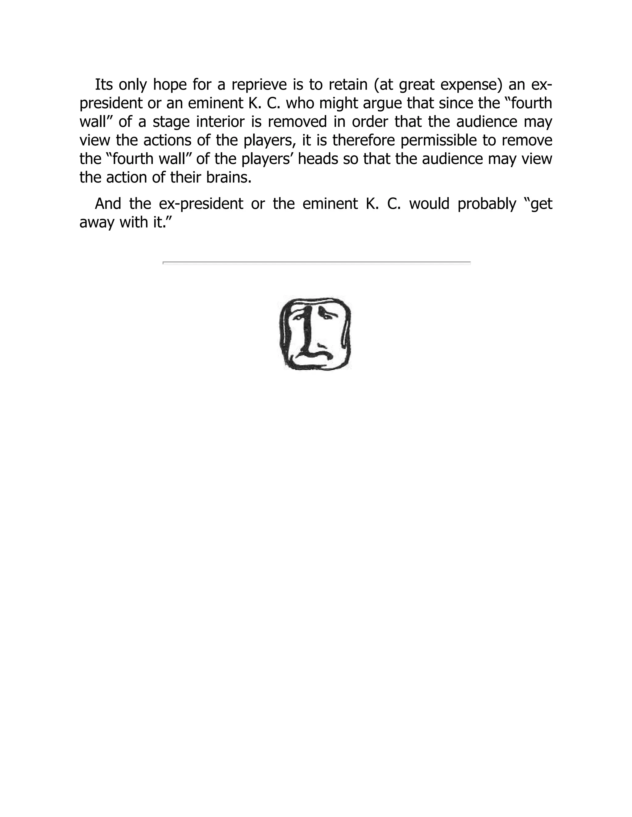 Its only hope for a reprieve is to retain (at great expense) an ex-
president or an eminent K. C. who might argue that since the “fourth
wall” of a stage interior is removed in order that the audience may
view the actions of the players, it is therefore permissible to remove
the “fourth wall” of the players’ heads so that the audience may view
the action of their brains.
And the ex-president or the eminent K. C. would probably “get
away with it.”
 