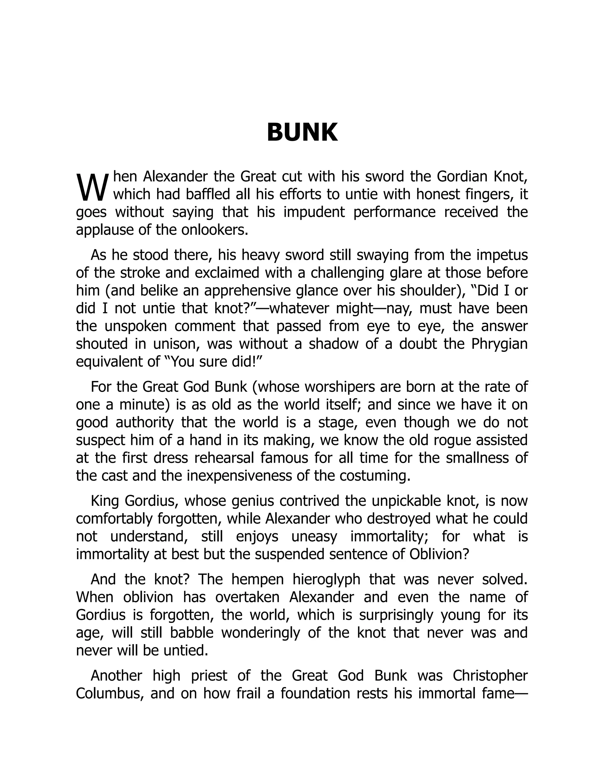 W
BUNK
hen Alexander the Great cut with his sword the Gordian Knot,
which had baffled all his efforts to untie with honest fingers, it
goes without saying that his impudent performance received the
applause of the onlookers.
As he stood there, his heavy sword still swaying from the impetus
of the stroke and exclaimed with a challenging glare at those before
him (and belike an apprehensive glance over his shoulder), “Did I or
did I not untie that knot?”—whatever might—nay, must have been
the unspoken comment that passed from eye to eye, the answer
shouted in unison, was without a shadow of a doubt the Phrygian
equivalent of “You sure did!”
For the Great God Bunk (whose worshipers are born at the rate of
one a minute) is as old as the world itself; and since we have it on
good authority that the world is a stage, even though we do not
suspect him of a hand in its making, we know the old rogue assisted
at the first dress rehearsal famous for all time for the smallness of
the cast and the inexpensiveness of the costuming.
King Gordius, whose genius contrived the unpickable knot, is now
comfortably forgotten, while Alexander who destroyed what he could
not understand, still enjoys uneasy immortality; for what is
immortality at best but the suspended sentence of Oblivion?
And the knot? The hempen hieroglyph that was never solved.
When oblivion has overtaken Alexander and even the name of
Gordius is forgotten, the world, which is surprisingly young for its
age, will still babble wonderingly of the knot that never was and
never will be untied.
Another high priest of the Great God Bunk was Christopher
Columbus, and on how frail a foundation rests his immortal fame—
 