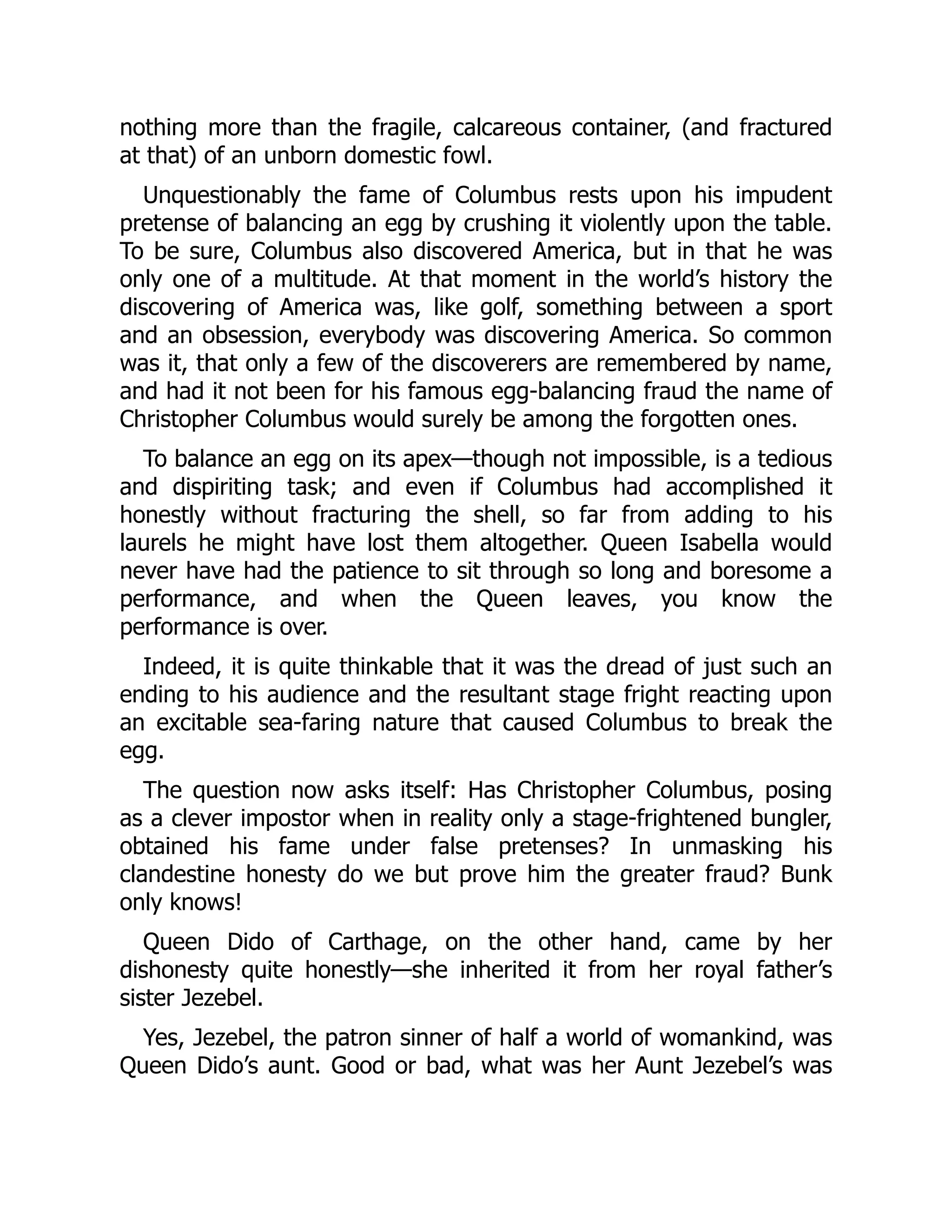 nothing more than the fragile, calcareous container, (and fractured
at that) of an unborn domestic fowl.
Unquestionably the fame of Columbus rests upon his impudent
pretense of balancing an egg by crushing it violently upon the table.
To be sure, Columbus also discovered America, but in that he was
only one of a multitude. At that moment in the world’s history the
discovering of America was, like golf, something between a sport
and an obsession, everybody was discovering America. So common
was it, that only a few of the discoverers are remembered by name,
and had it not been for his famous egg-balancing fraud the name of
Christopher Columbus would surely be among the forgotten ones.
To balance an egg on its apex—though not impossible, is a tedious
and dispiriting task; and even if Columbus had accomplished it
honestly without fracturing the shell, so far from adding to his
laurels he might have lost them altogether. Queen Isabella would
never have had the patience to sit through so long and boresome a
performance, and when the Queen leaves, you know the
performance is over.
Indeed, it is quite thinkable that it was the dread of just such an
ending to his audience and the resultant stage fright reacting upon
an excitable sea-faring nature that caused Columbus to break the
egg.
The question now asks itself: Has Christopher Columbus, posing
as a clever impostor when in reality only a stage-frightened bungler,
obtained his fame under false pretenses? In unmasking his
clandestine honesty do we but prove him the greater fraud? Bunk
only knows!
Queen Dido of Carthage, on the other hand, came by her
dishonesty quite honestly—she inherited it from her royal father’s
sister Jezebel.
Yes, Jezebel, the patron sinner of half a world of womankind, was
Queen Dido’s aunt. Good or bad, what was her Aunt Jezebel’s was
 