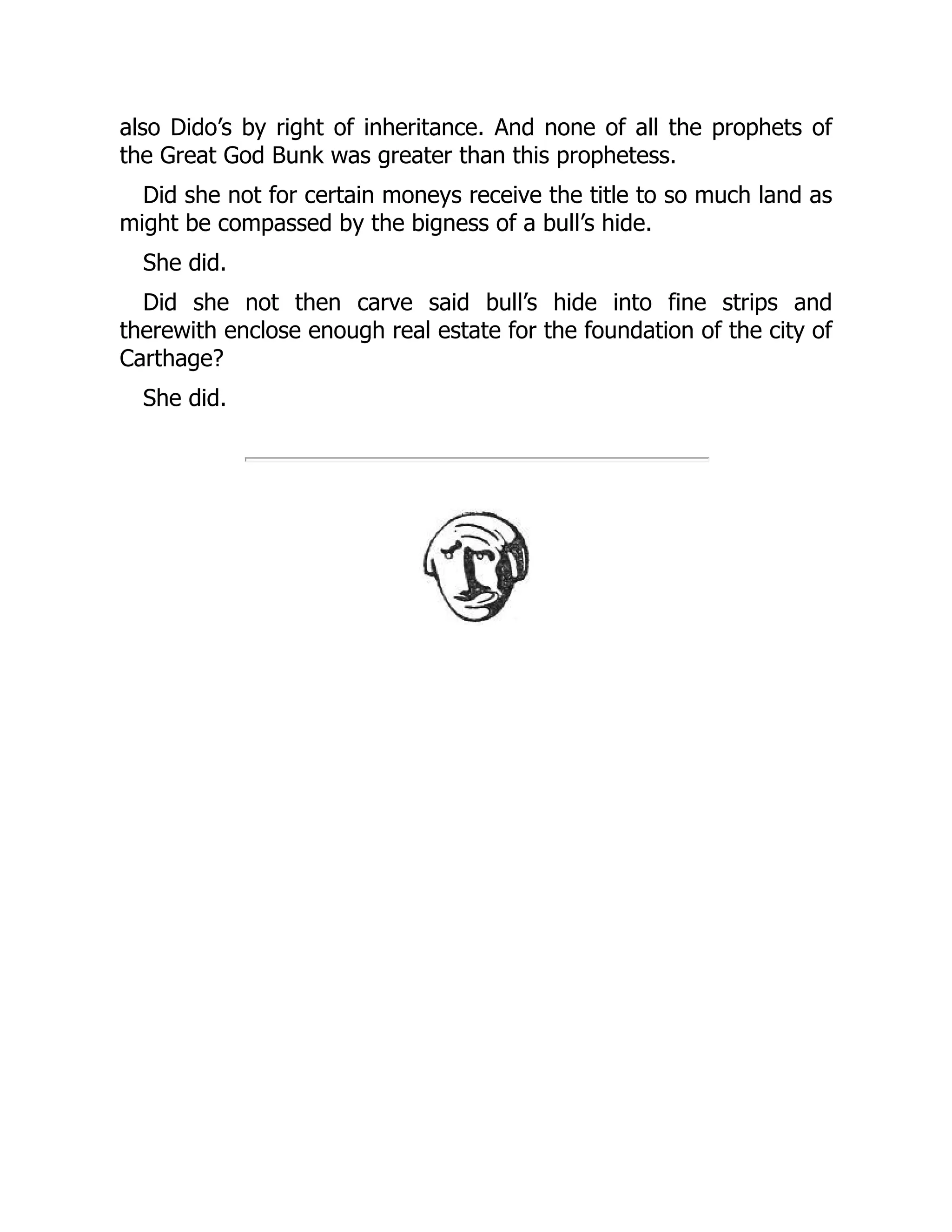 also Dido’s by right of inheritance. And none of all the prophets of
the Great God Bunk was greater than this prophetess.
Did she not for certain moneys receive the title to so much land as
might be compassed by the bigness of a bull’s hide.
She did.
Did she not then carve said bull’s hide into fine strips and
therewith enclose enough real estate for the foundation of the city of
Carthage?
She did.
 