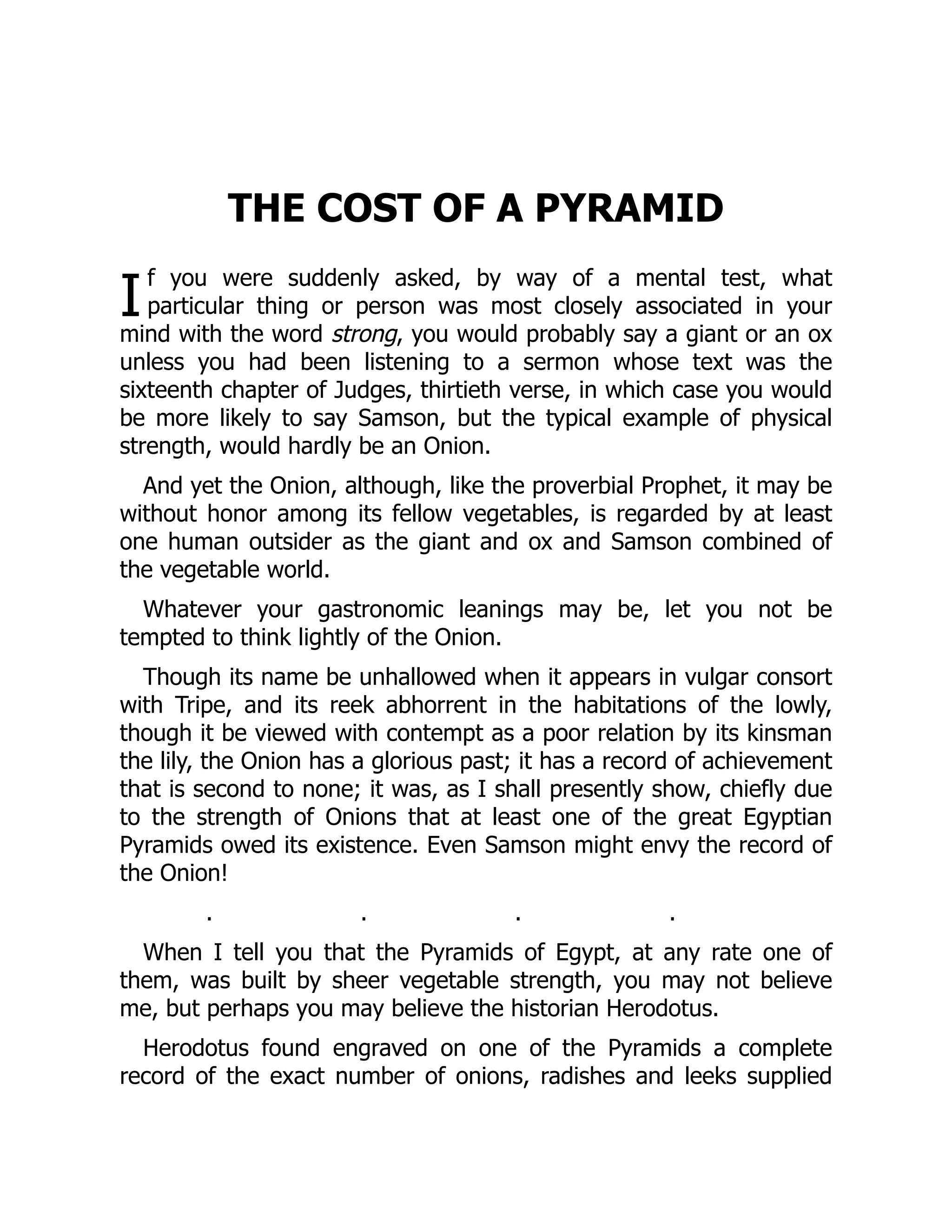 I
THE COST OF A PYRAMID
f you were suddenly asked, by way of a mental test, what
particular thing or person was most closely associated in your
mind with the word strong, you would probably say a giant or an ox
unless you had been listening to a sermon whose text was the
sixteenth chapter of Judges, thirtieth verse, in which case you would
be more likely to say Samson, but the typical example of physical
strength, would hardly be an Onion.
And yet the Onion, although, like the proverbial Prophet, it may be
without honor among its fellow vegetables, is regarded by at least
one human outsider as the giant and ox and Samson combined of
the vegetable world.
Whatever your gastronomic leanings may be, let you not be
tempted to think lightly of the Onion.
Though its name be unhallowed when it appears in vulgar consort
with Tripe, and its reek abhorrent in the habitations of the lowly,
though it be viewed with contempt as a poor relation by its kinsman
the lily, the Onion has a glorious past; it has a record of achievement
that is second to none; it was, as I shall presently show, chiefly due
to the strength of Onions that at least one of the great Egyptian
Pyramids owed its existence. Even Samson might envy the record of
the Onion!
. . . .
When I tell you that the Pyramids of Egypt, at any rate one of
them, was built by sheer vegetable strength, you may not believe
me, but perhaps you may believe the historian Herodotus.
Herodotus found engraved on one of the Pyramids a complete
record of the exact number of onions, radishes and leeks supplied
 
