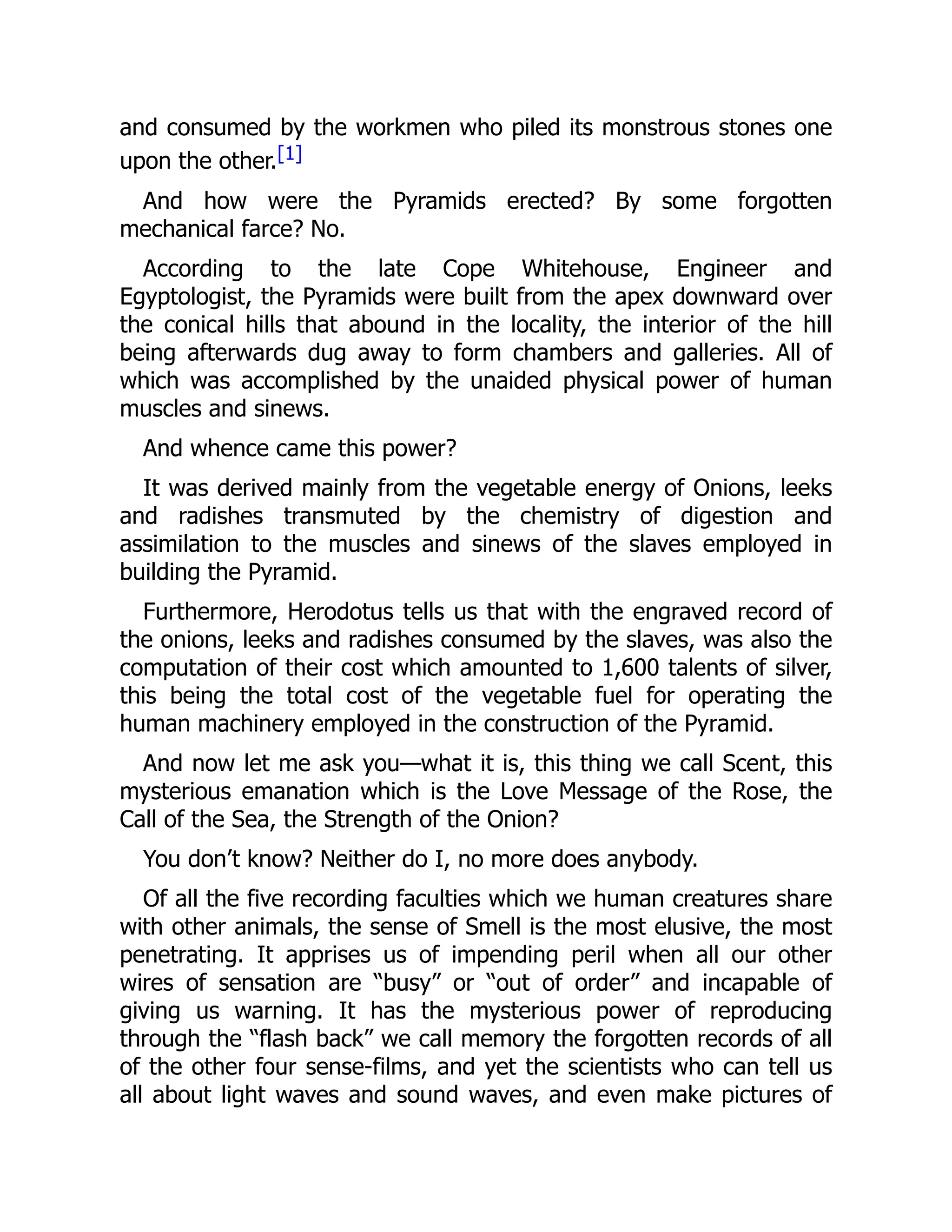 and consumed by the workmen who piled its monstrous stones one
upon the other.[1]
And how were the Pyramids erected? By some forgotten
mechanical farce? No.
According to the late Cope Whitehouse, Engineer and
Egyptologist, the Pyramids were built from the apex downward over
the conical hills that abound in the locality, the interior of the hill
being afterwards dug away to form chambers and galleries. All of
which was accomplished by the unaided physical power of human
muscles and sinews.
And whence came this power?
It was derived mainly from the vegetable energy of Onions, leeks
and radishes transmuted by the chemistry of digestion and
assimilation to the muscles and sinews of the slaves employed in
building the Pyramid.
Furthermore, Herodotus tells us that with the engraved record of
the onions, leeks and radishes consumed by the slaves, was also the
computation of their cost which amounted to 1,600 talents of silver,
this being the total cost of the vegetable fuel for operating the
human machinery employed in the construction of the Pyramid.
And now let me ask you—what it is, this thing we call Scent, this
mysterious emanation which is the Love Message of the Rose, the
Call of the Sea, the Strength of the Onion?
You don’t know? Neither do I, no more does anybody.
Of all the five recording faculties which we human creatures share
with other animals, the sense of Smell is the most elusive, the most
penetrating. It apprises us of impending peril when all our other
wires of sensation are “busy” or “out of order” and incapable of
giving us warning. It has the mysterious power of reproducing
through the “flash back” we call memory the forgotten records of all
of the other four sense-films, and yet the scientists who can tell us
all about light waves and sound waves, and even make pictures of
 