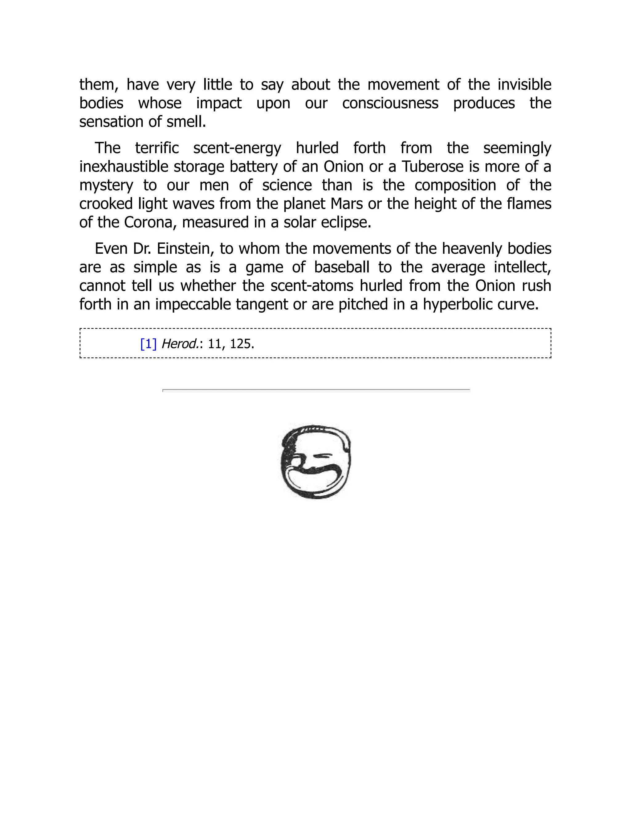 them, have very little to say about the movement of the invisible
bodies whose impact upon our consciousness produces the
sensation of smell.
The terrific scent-energy hurled forth from the seemingly
inexhaustible storage battery of an Onion or a Tuberose is more of a
mystery to our men of science than is the composition of the
crooked light waves from the planet Mars or the height of the flames
of the Corona, measured in a solar eclipse.
Even Dr. Einstein, to whom the movements of the heavenly bodies
are as simple as is a game of baseball to the average intellect,
cannot tell us whether the scent-atoms hurled from the Onion rush
forth in an impeccable tangent or are pitched in a hyperbolic curve.
[1] Herod.: 11, 125.
 