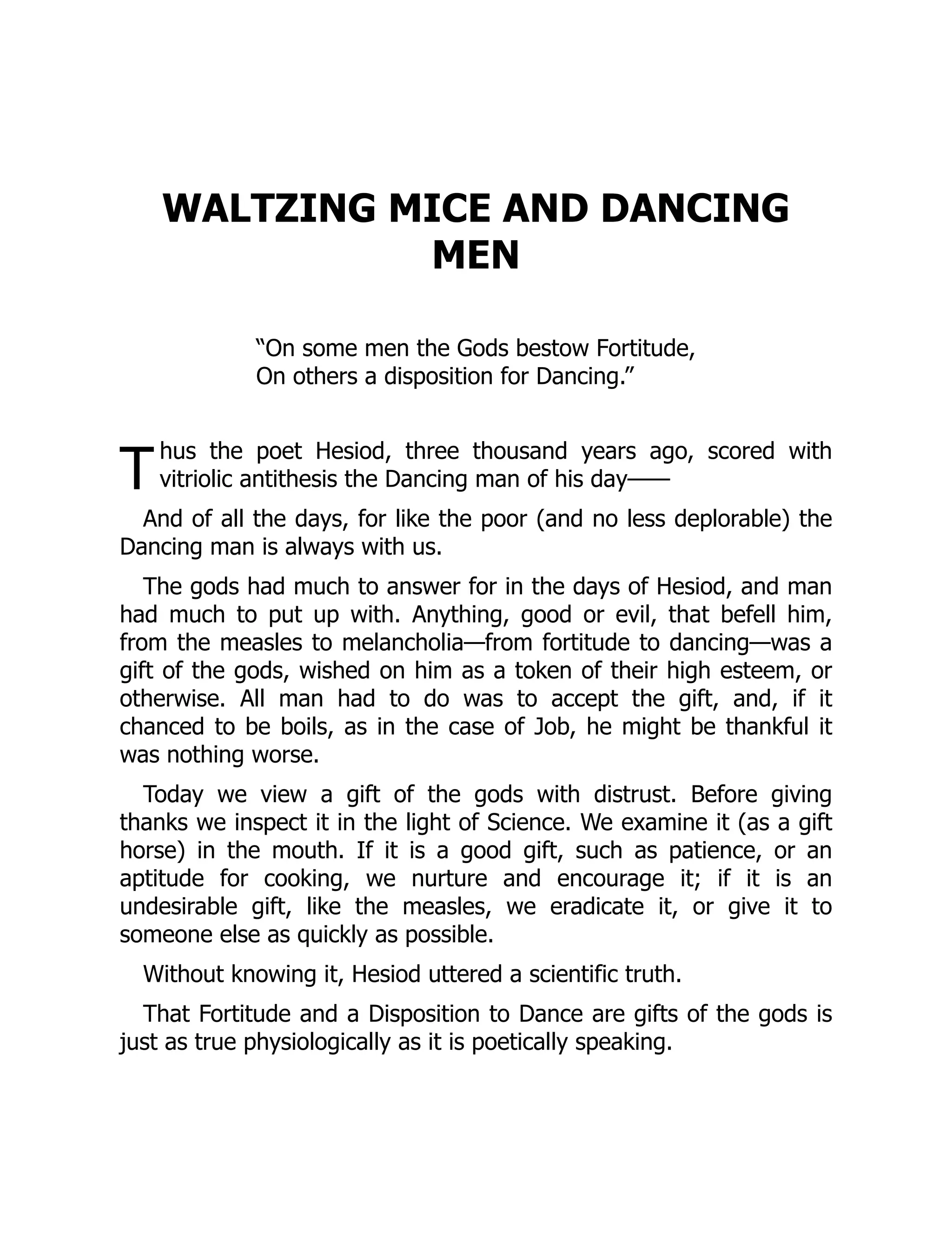 T
WALTZING MICE AND DANCING
MEN
“On some men the Gods bestow Fortitude,
On others a disposition for Dancing.”
hus the poet Hesiod, three thousand years ago, scored with
vitriolic antithesis the Dancing man of his day⸺
And of all the days, for like the poor (and no less deplorable) the
Dancing man is always with us.
The gods had much to answer for in the days of Hesiod, and man
had much to put up with. Anything, good or evil, that befell him,
from the measles to melancholia—from fortitude to dancing—was a
gift of the gods, wished on him as a token of their high esteem, or
otherwise. All man had to do was to accept the gift, and, if it
chanced to be boils, as in the case of Job, he might be thankful it
was nothing worse.
Today we view a gift of the gods with distrust. Before giving
thanks we inspect it in the light of Science. We examine it (as a gift
horse) in the mouth. If it is a good gift, such as patience, or an
aptitude for cooking, we nurture and encourage it; if it is an
undesirable gift, like the measles, we eradicate it, or give it to
someone else as quickly as possible.
Without knowing it, Hesiod uttered a scientific truth.
That Fortitude and a Disposition to Dance are gifts of the gods is
just as true physiologically as it is poetically speaking.
 
