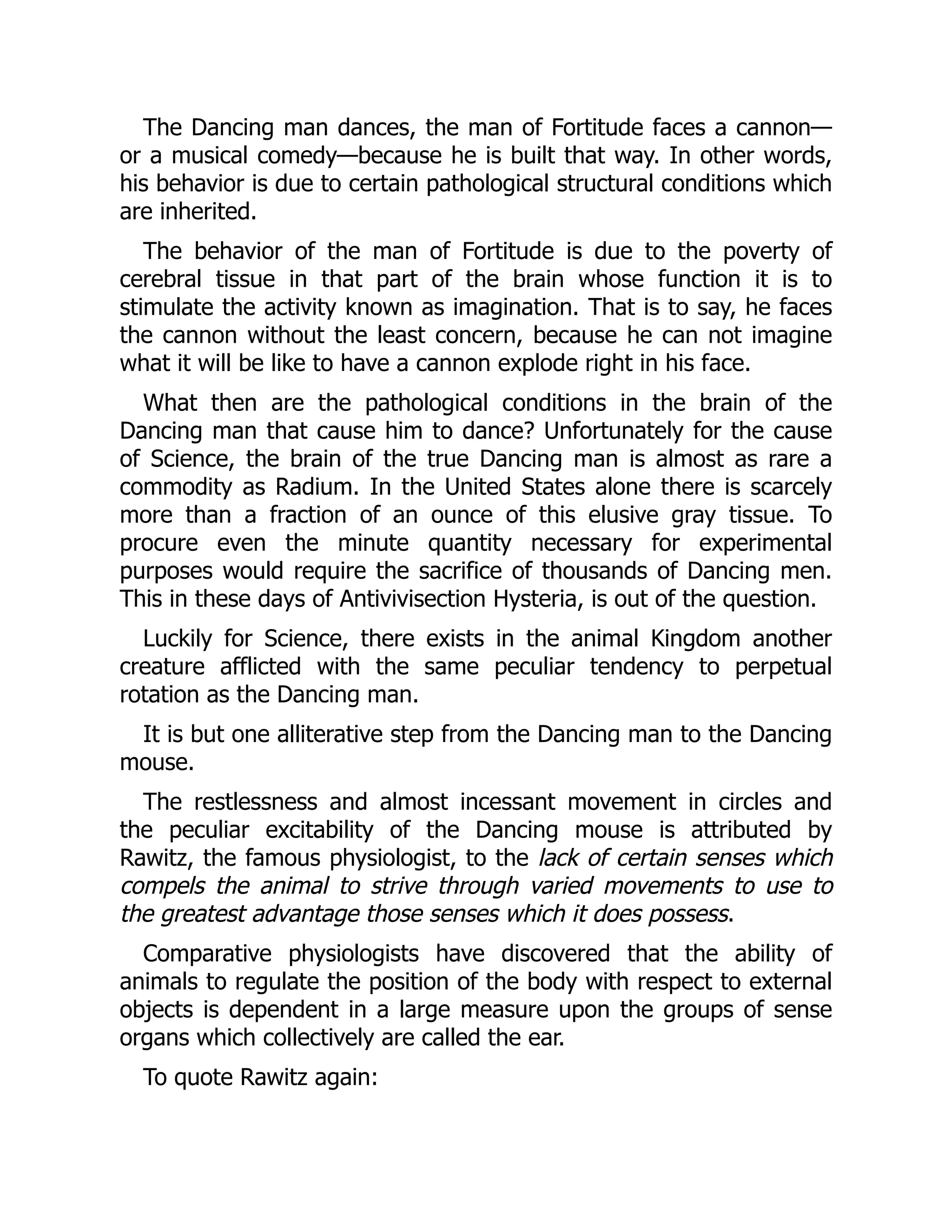 The Dancing man dances, the man of Fortitude faces a cannon—
or a musical comedy—because he is built that way. In other words,
his behavior is due to certain pathological structural conditions which
are inherited.
The behavior of the man of Fortitude is due to the poverty of
cerebral tissue in that part of the brain whose function it is to
stimulate the activity known as imagination. That is to say, he faces
the cannon without the least concern, because he can not imagine
what it will be like to have a cannon explode right in his face.
What then are the pathological conditions in the brain of the
Dancing man that cause him to dance? Unfortunately for the cause
of Science, the brain of the true Dancing man is almost as rare a
commodity as Radium. In the United States alone there is scarcely
more than a fraction of an ounce of this elusive gray tissue. To
procure even the minute quantity necessary for experimental
purposes would require the sacrifice of thousands of Dancing men.
This in these days of Antivivisection Hysteria, is out of the question.
Luckily for Science, there exists in the animal Kingdom another
creature afflicted with the same peculiar tendency to perpetual
rotation as the Dancing man.
It is but one alliterative step from the Dancing man to the Dancing
mouse.
The restlessness and almost incessant movement in circles and
the peculiar excitability of the Dancing mouse is attributed by
Rawitz, the famous physiologist, to the lack of certain senses which
compels the animal to strive through varied movements to use to
the greatest advantage those senses which it does possess.
Comparative physiologists have discovered that the ability of
animals to regulate the position of the body with respect to external
objects is dependent in a large measure upon the groups of sense
organs which collectively are called the ear.
To quote Rawitz again:
 