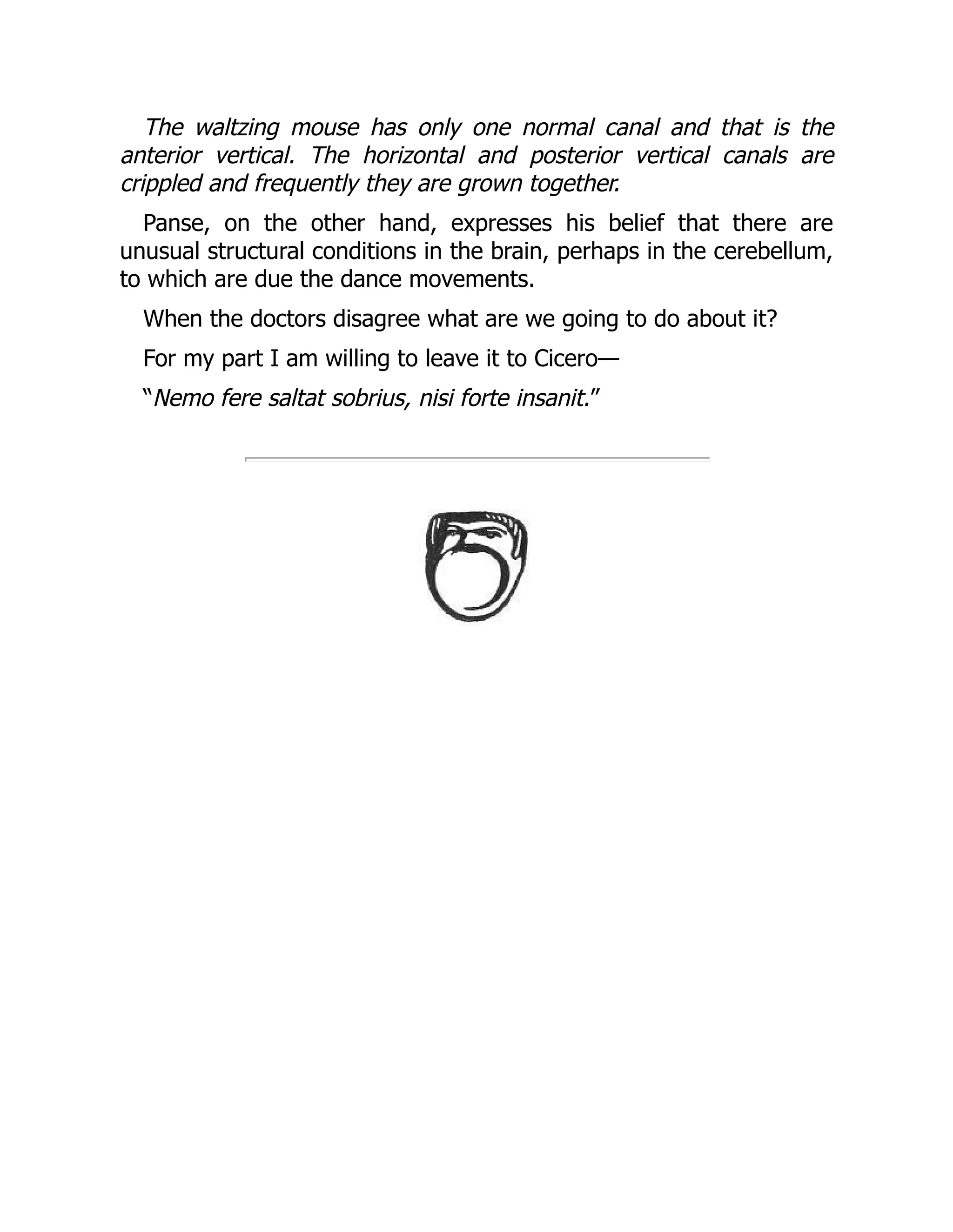 The waltzing mouse has only one normal canal and that is the
anterior vertical. The horizontal and posterior vertical canals are
crippled and frequently they are grown together.
Panse, on the other hand, expresses his belief that there are
unusual structural conditions in the brain, perhaps in the cerebellum,
to which are due the dance movements.
When the doctors disagree what are we going to do about it?
For my part I am willing to leave it to Cicero—
“Nemo fere saltat sobrius, nisi forte insanit.”
 