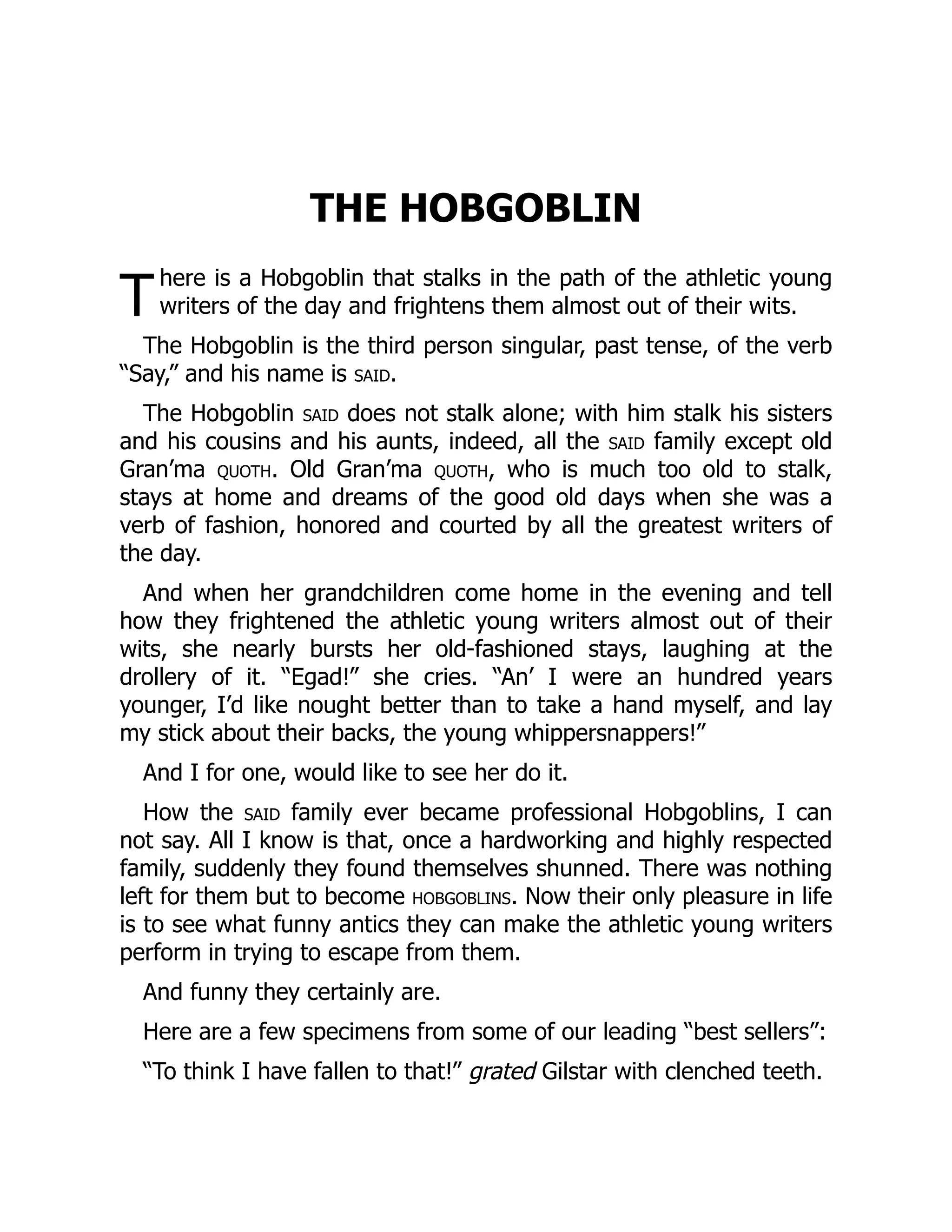 T
THE HOBGOBLIN
here is a Hobgoblin that stalks in the path of the athletic young
writers of the day and frightens them almost out of their wits.
The Hobgoblin is the third person singular, past tense, of the verb
“Say,” and his name is said.
The Hobgoblin said does not stalk alone; with him stalk his sisters
and his cousins and his aunts, indeed, all the said family except old
Gran’ma quoth. Old Gran’ma quoth, who is much too old to stalk,
stays at home and dreams of the good old days when she was a
verb of fashion, honored and courted by all the greatest writers of
the day.
And when her grandchildren come home in the evening and tell
how they frightened the athletic young writers almost out of their
wits, she nearly bursts her old-fashioned stays, laughing at the
drollery of it. “Egad!” she cries. “An’ I were an hundred years
younger, I’d like nought better than to take a hand myself, and lay
my stick about their backs, the young whippersnappers!”
And I for one, would like to see her do it.
How the said family ever became professional Hobgoblins, I can
not say. All I know is that, once a hardworking and highly respected
family, suddenly they found themselves shunned. There was nothing
left for them but to become hobgoblins. Now their only pleasure in life
is to see what funny antics they can make the athletic young writers
perform in trying to escape from them.
And funny they certainly are.
Here are a few specimens from some of our leading “best sellers”:
“To think I have fallen to that!” grated Gilstar with clenched teeth.
 