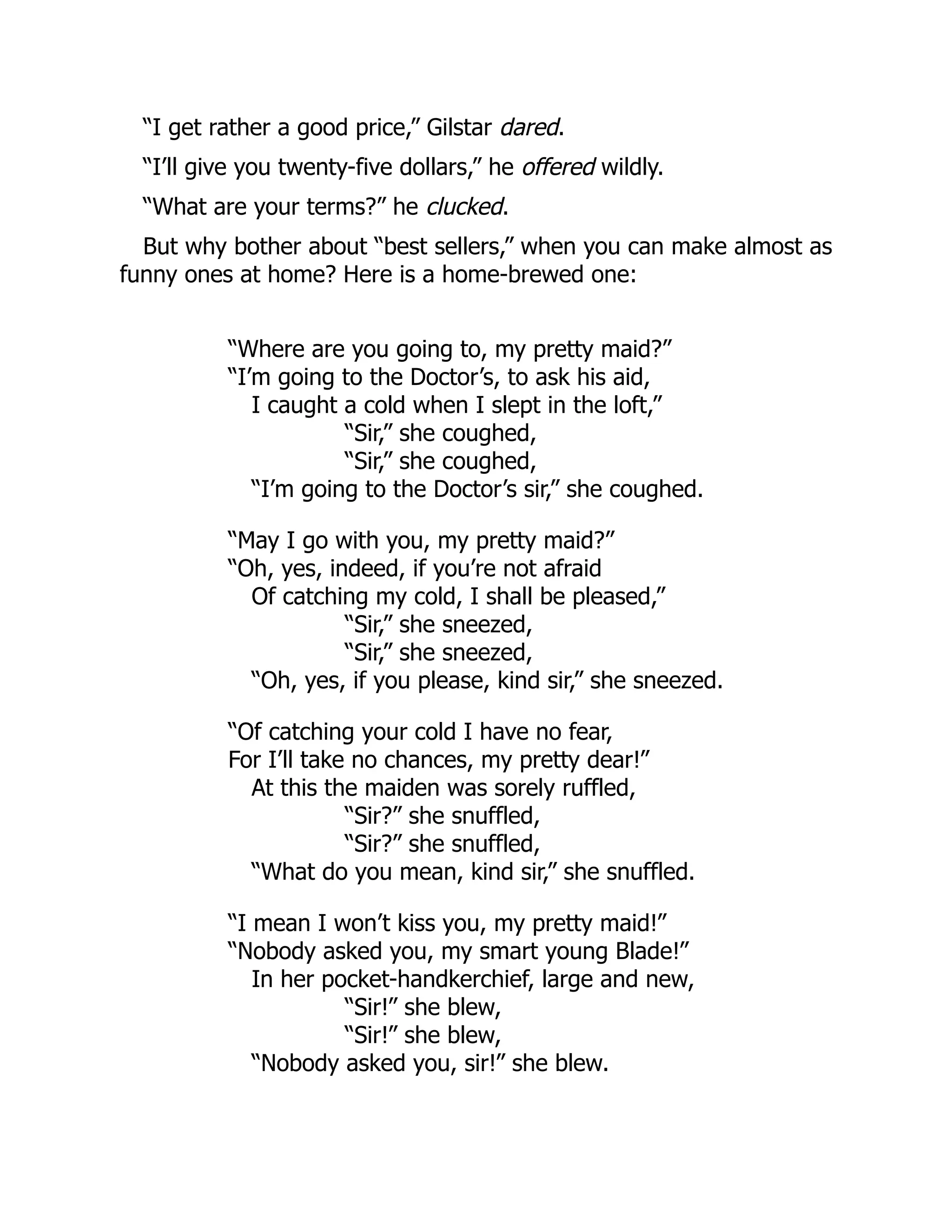 “I get rather a good price,” Gilstar dared.
“I’ll give you twenty-five dollars,” he offered wildly.
“What are your terms?” he clucked.
But why bother about “best sellers,” when you can make almost as
funny ones at home? Here is a home-brewed one:
“Where are you going to, my pretty maid?”
“I’m going to the Doctor’s, to ask his aid,
I caught a cold when I slept in the loft,”
“Sir,” she coughed,
“Sir,” she coughed,
“I’m going to the Doctor’s sir,” she coughed.
“May I go with you, my pretty maid?”
“Oh, yes, indeed, if you’re not afraid
Of catching my cold, I shall be pleased,”
“Sir,” she sneezed,
“Sir,” she sneezed,
“Oh, yes, if you please, kind sir,” she sneezed.
“Of catching your cold I have no fear,
For I’ll take no chances, my pretty dear!”
At this the maiden was sorely ruffled,
“Sir?” she snuffled,
“Sir?” she snuffled,
“What do you mean, kind sir,” she snuffled.
“I mean I won’t kiss you, my pretty maid!”
“Nobody asked you, my smart young Blade!”
In her pocket-handkerchief, large and new,
“Sir!” she blew,
“Sir!” she blew,
“Nobody asked you, sir!” she blew.
 