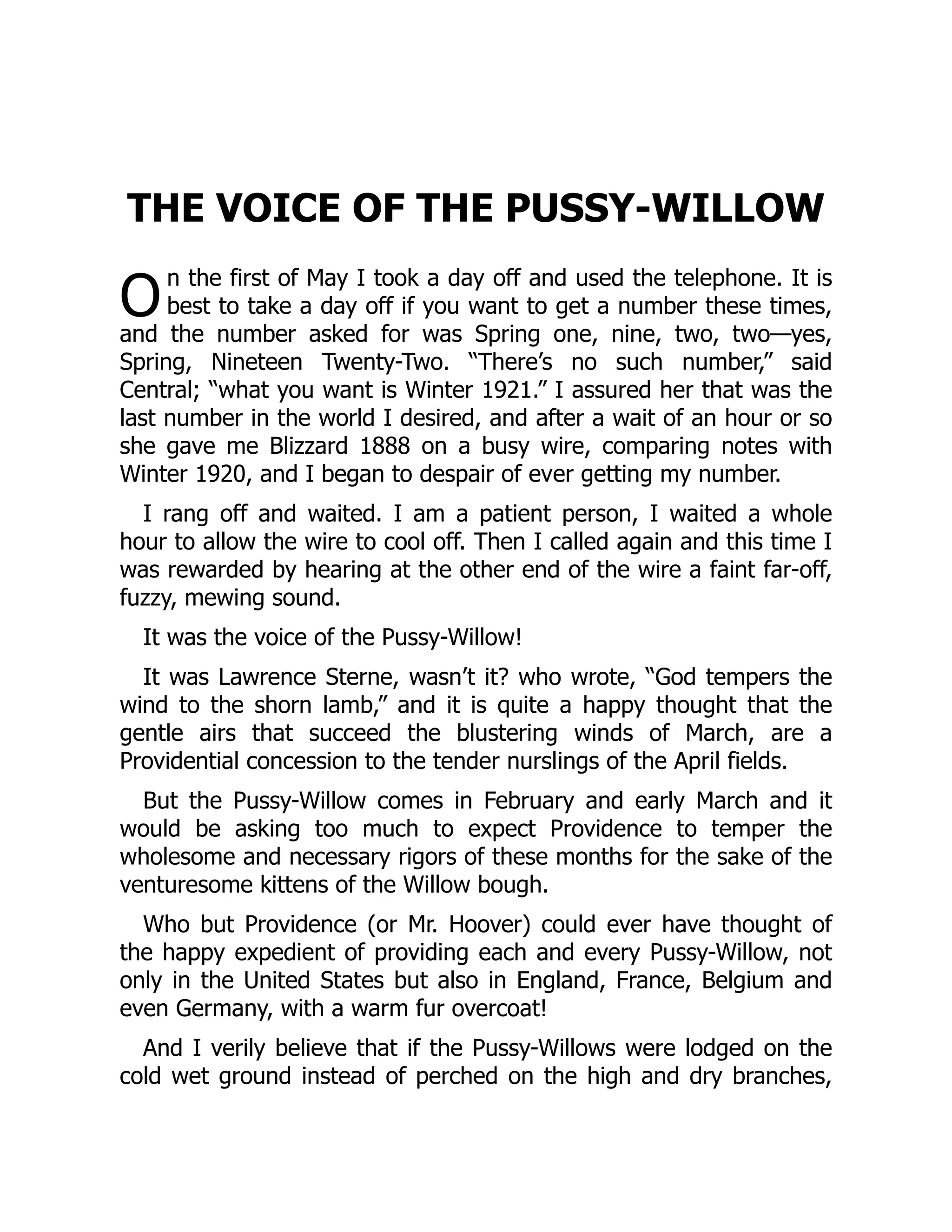 O
THE VOICE OF THE PUSSY-WILLOW
n the first of May I took a day off and used the telephone. It is
best to take a day off if you want to get a number these times,
and the number asked for was Spring one, nine, two, two—yes,
Spring, Nineteen Twenty-Two. “There’s no such number,” said
Central; “what you want is Winter 1921.” I assured her that was the
last number in the world I desired, and after a wait of an hour or so
she gave me Blizzard 1888 on a busy wire, comparing notes with
Winter 1920, and I began to despair of ever getting my number.
I rang off and waited. I am a patient person, I waited a whole
hour to allow the wire to cool off. Then I called again and this time I
was rewarded by hearing at the other end of the wire a faint far-off,
fuzzy, mewing sound.
It was the voice of the Pussy-Willow!
It was Lawrence Sterne, wasn’t it? who wrote, “God tempers the
wind to the shorn lamb,” and it is quite a happy thought that the
gentle airs that succeed the blustering winds of March, are a
Providential concession to the tender nurslings of the April fields.
But the Pussy-Willow comes in February and early March and it
would be asking too much to expect Providence to temper the
wholesome and necessary rigors of these months for the sake of the
venturesome kittens of the Willow bough.
Who but Providence (or Mr. Hoover) could ever have thought of
the happy expedient of providing each and every Pussy-Willow, not
only in the United States but also in England, France, Belgium and
even Germany, with a warm fur overcoat!
And I verily believe that if the Pussy-Willows were lodged on the
cold wet ground instead of perched on the high and dry branches,
 