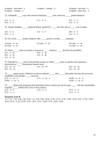 a) aquele – para mim – a                  c) aquele – comigo – à                    d) aquele – por mim – a
b) àquele – comigo – a                                                              e) àquele – para mim – à

23. A lâmpada _____ cuja volta estavam mariposas _____ voar, emitia luz _____ grande distância.

a) a – à – à                              c) a – à – a                              d) a – a – a
b) à – a – à                                                                        e) à – a – a

24. Aquela candidata _____ rainha de beleza, quando foi _____ televisão, pôs-se _____ roer as unhas.

a) à – à – a                              c) a – a – à                              d) à – à – à
b) à – a – à                                                                        e) a – à – a

25. Eis o lema _____ sempre obedecia: ódio _____ guerra e aversão _____ injustiças.

a) à que – à – as                         c) a que – à – às                         d) a que – à – as
b) à que – à – às                                                                   e) a que – a – as

26. Faltou _____ todas as reuniões e recusou-se _____ obedecer _____ decisões da assembléia.
a) a – a – as                           d) à – a – às
b) a – a – às                           e) à – à – às
c) a – à – às

27. Expunha-se _____ uma severa punição, porque as ordens _____ quais se opunha eram rigorosas e
destinavam-se _____ funcionárias daquele setor.
a) a – as – às                       c) à – as – às                        d) à – às – às
b) à – às – as                                                             e) a – às – às

28. _____ alguns meses o Ministro revelou-se disposto _____ abrir _____ discussões em torno do acesso dos
candidatos e dos partidos _____ televisão.
a) A – a – as – à                       c) A – à – às – a                    d) Há – à – as – à
b) Há – a – às – a                                                           e) Há – a – as – à

29. _____ Igreja cabe propugnar pelos princípios éticos e morais que devem reger _____ vida das comunidades,
enquanto _____ política deve visar ao bem comum.
a) A – à – à                           c) À – à – a                           d) À – à – à
b) À – a – a                                                                  e) A – a – a

Respostas Teste B
1 C / 2 C / 3 D / 4 B / 5 B / 6 D / 7 A / 8 D / 9 B / 10 D / 11 B / 12 E / 13 D / 14 B / 15 B / 16 E / 17 B / 18 D /
19 B / 20 A / 21 B / 22 B / 23 D / 24 E / 25 C / 26 B / 27 E / 28 E / 29 B.




                                                                                                                   10
 