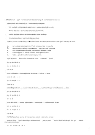 1. (IBGE) Assinale a opção incorreta com relação ao emprego do acento indicativo de crase:


    O pesquisador deu maior atenção à cidade menos privilegiada.


      Este resultado estatístico poderia pertencer à qualquer população carente.


      Mesmo atrasado, o recenseador compareceu à entrevista.


      A verba aprovada destina-se somente àquela cidade sertaneja.


      Veranópolis soube unir a atividade à prosperidade.


    2. (IBGE) Assinale a opção em que o A sublinhado nas duas frases deve receber acento grave indicativo de crase:


     a.        Fui a Lisboa receber o prêmio. / Paulo começou a falar em voz alta.
     b.        Pedimos silêncio a todos. Pouco a pouco, a praça central se esvaziava.
     c.        Esta música foi dedicada a ele. / Os romeiros chegaram a Bahia.
     d.        Bateram a porta fui atender. / O carro entrou a direita da rua.
     e.        Todos a aplaudiram. / Escreve a redação a tinta.


    3. (UF-RS) Disse ..... ela que não insistisse em amar ..... quem não ..... queria.


    a) a - a - a d) à - à - à


    b) a - a - à e) a - à - à


    c) à - a - a


    4. (UF-RS) Quanto ..... suas exigências, recuso-me ..... levá-las ..... sério.


    a) às - à - a d) à - a - à


    b) a - a - a e) as - a - a


    c) as - à - à


    5. (UC-BA) Já estavam ..... poucos metros da clareira, ..... qual foram ter por um atalho aberto ..... foice.


    a) à - à - a d) à - a - à


    b) a - à - a e) à - à - à


    c) a - a - à


    6. (UC-BA) Afeito ..... solidão, esquivava-se ..... comparecer ..... comemorações sociais.


    a) à - a - a d) a - à - a


    b) à - à - a e) a - a - à


    c) à - a - à


    7. (TTN) Preencha as lacunas da frase abaixo e assinale a alternativa correta:


    "Comunicamos ..... Vossa Senhoria que encaminhamos ..... petição anexa ..... Divisão de Fiscalização que está apta ..... prestar .....
informações solicitadas."


    a) a, a, à, a, as d) à, à, a, à, às

                                                                                                                                             11
 