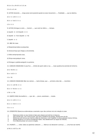 b) à, a, à, a, às e) à, a, à, à, as


c) a, à, a, à, as


8. (UF-RS) Somente ..... longo prazo será possível ajustar-se esse mecanismo ..... finalidade ..... que se destina.


a) a - à - a d) à - a - a


b) à - a - à e) à - à - a


c) à - à - à


9. (UF-RS) Entregue a carta ..... homem ..... que você se referiu ..... tempos.


a) aquele - à - á d) àquele - à - à


b) àquele - à - há e) àquele - a - há


c) aquele - a - a


10. (BB) Há crase:


a) Responda a todas as perguntas.


b) Avise a moça que chegou a encomenda.


c) Volte sempre a esta casa.


d) Dirija-se a qualquer caixa.


e) Entregue o pedido a alguém na portaria.


11. (CARLOS CHAGAS-BA) A casa fica ..... direita de quem sobe a rua, ..... duas quadras da avenida do Cortorno.


a) à - há d) à - a


b) a - à e) à - à


c) a - há


12. (CARLOS CHAGAS-BA) Não nos víamos ..... tanto tempo, que ..... primeira vista não ..... reconheci.


a) a - à - a d) há - à - a


b) a - à - há e) a - a - a


c) há - a - há


13. (SANTA CASA) Aconselhei-o ..... que, daí ..... pouco, assistissse .... novela.


a) a - à - a d) à - à - a


b) a - a - à e) à - a - à


c) a - a - a


14. (CESESP-PE) Observe as alternativas e assinale a que não contiver erro em relação à crase:


 a.         Rabiscava todos os seus textos à lápis para depois escrevê-los à máquina.
 b.         Sem dúvida que, com novos óculos, ele veria a distância do perigo, aquela hora do dia.
 c.         Referia-se com ternura ao menino, afeto às meninas e, com respeito, a várias pessoas menos íntimas.
 d.         Àquela distância, os carros só poderiam bater; não obedeceram as regras do trânsito.
 e.         Fui à Maceió provar um sururu à região.


15. (FUVEST) ....... noite, todos os operários voltaram ....... fábrica e só deixaram o serviço ....... uma hora da manhã.


a) Há, à, à d) À, a, há


                                                                                                                             12
 