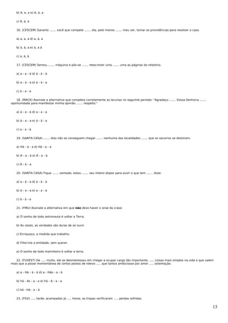 b) A, a, a e) A, à, a


   c) À, à, à


   16. (CESCEM) Garanto ....... você que compete ....... ela, pelo menos ....... meu ver, tomar as providências para resolver o caso.


   a) a, a, a d) a, à, a


   b) à, à, a e) à, a à


   c) a, à, à


   17. (CESCEM) Sentou ....... máquina e pôs-se ....... reescrever uma ....... uma as páginas do relatório.


   a) a - a - à d) à - à - à


   b) a - à - a e) à - à - a


   c) à - a - a


   18. (MACK) Assinale a alternativa que completa corretamente as lacunas no seguinte período: "Agradeço ....... Vossa Senhoria .......
oportunidade para manifestar minha opinião ....... respeito."


   a) à - a - à d) a - a - a


   b) à - a - a e) à - à - a


   c) a - a - à


   19. (SANTA CASA) ....... dias não se conseguem chegar ....... nenhuma das localidades ....... que os socorros se destinam.


   a) Há - à - a d) Há - a - a


   b) A - a - à e) À - a - à


   c) À - à - a


   20. (SANTA CASA) Fique ....... vontade; estou ....... seu inteiro dispor para ouvir o que tem ....... dizer.


   a) a - à - a d) à - à - à


   b) à - a - a e) a - a - à


   c) à - à - a


   21. (FMU) Assinale a alternativa em que não deve haver o sinal da crase:


   a) O sonho de todo astronauta é voltar a Terra.


   b) As vezes, as verdades são duras de se ouvir.


   c) Enriqueço, a medida que trabalho.


   d) Filiei-me a entidade, sem querer.


   e) O sonho de todo marinheiro é voltar a terra.


   22. (FUVEST) De ..... muito, ele se desinteressou em chegar a ocupar cargo tão importante. ..... coisas mais simples na vida e que valem
mais que a posse momentânea de certos postos de relevo ..... que tantos ambiciosos por amor ..... ostentação.


   a) a - Há - à - à d) a - Hão - a - à


   b) há - As - a - a e) há - A - a - a


   c) há - Há - a - à


   23. (FGV) ..... tarde, acampadas já ..... horas, as tropas verificaram ..... perdas sofridas.


                                                                                                                                          13
 