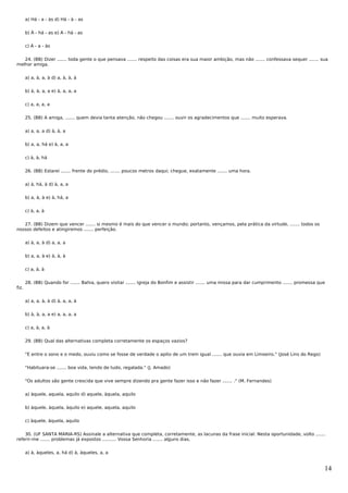a) Há - a - às d) Há - à - as


       b) À - há - as e) A - há - as


       c) À - a - às


   24. (BB) Dizer ....... toda gente o que pensava ....... respeito das coisas era sua maior ambição, mas não ....... confessava sequer ....... sua
melhor amiga.


       a) a, à, a, à d) a, à, à, à


       b) à, à, a, a e) à, a, a, a


       c) a, a, a, a


       25. (BB) A amiga, ....... quem devia tanta atenção, não chegou ....... ouvir os agradecimentos que ....... muito esperava.


       a) a, a, a d) à, à, a


       b) a, a, há e) à, a, a


       c) à, à, há


       26. (BB) Estarei ....... frente do prédio, ....... poucos metros daqui; chegue, exatamente ....... uma hora.


       a) à, há, à d) à, a, a


       b) a, à, à e) à, há, a


       c) à, a, à


   27. (BB) Dizem que vencer ....... si mesmo é mais do que vencer o mundo; portanto, vençamos, pela prática da virtude, ....... todos os
nossos defeitos e atingiremos ....... perfeição.


       a) à, a, à d) a, a, a


       b) a, a, à e) à, à, à


       c) a, à, à


       28. (BB) Quando for ....... Bahia, quero visitar ....... igreja do Bonfim e assistir ....... uma missa para dar cumprimento ....... promessa que
fiz.


       a) a, a, à, à d) à, a, a, à


       b) à, à, a, a e) a, a, a, a


       c) a, à, a, à


       29. (BB) Qual das alternativas completa corretamente os espaços vazios?


       "E entre o sono e o medo, ouviu como se fosse de verdade o apito de um trem igual ....... que ouvia em Limoeiro." (José Lins do Rego)


       "Habituara-se ....... boa vida, tendo de tudo, regalada." (J. Amado)


       "Os adultos são gente crescida que vive sempre dizendo pra gente fazer isso e não fazer ....... ." (M. Fernandes)


       a) àquele, aquela, aquilo d) aquele, àquela, aquilo


       b) àquele, àquela, àquilo e) aquele, aquela, aquilo


       c) àquele, àquela, aquilo


    30. (UF SANTA MARIA-RS) Assinale a alternativa que completa, corretamente, as lacunas da frase inicial: Nesta oportunidade, volto .......
referir-me ....... problemas já expostos .......... Vossa Senhoria ....... alguns dias.


       a) à, àqueles, a, há d) à, àqueles, a, a


                                                                                                                                                      14
 
