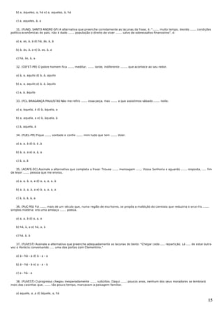 b) a, àqueles, a, há e) a, aqueles, à, há


   c) a, aqueles, à, a


    31. (FUND. SANTO ANDRÉ-SP) A alternativa que preenche corretamente as lacunas da frase, é: "....... muito tempo, devido ....... condições
político-econômicas do país, não é dado ....... população o direito de viver ....... salvo de sobressaltos financeiros", é:


   a) a, as, à, à d) há, às, à, à


   b) à, às, à, a e) à, as, à, a


   c) há, às, à, a


   32. (CEFET-PR) O pobre homem fica ....... meditar, ....... tarde, indiferente ........ que acontece ao seu redor.


   a) à, a, aquilo d) à, à, aquilo


   b) a, a, aquilo e) à, à, àquilo


   c) a, à, àquilo


   33. (FCL BRAGANÇA PAULISTA) Não me refiro ....... essa peça, mas ....... a que assistimos sábado ....... noite.


   a) a, àquela, à d) à, àquela, a


   b) a, aquela, a e) à, àquela, à


   c) à, aquela, à


   34. (FUEL-PR) Fique ....... vontade e confie ....... mim tudo que tem ....... dizer.


   a) a, a, à d) à, à ,à


   b) à, a, a e) a, à, a


   c) à, a, à


    35. (ACAFE-SC) Assinale a alternativa que completa a frase: Trouxe ....... mensagem ....... Vossa Senhoria e aguardo ....... resposta, ..... fim
de levar ....... pessoa que me enviou.


   a) a, a, à, a, a d) a, a, a, a, à


   b) a, à, a, à, a e) à, a, a, a, a


   c) à, à, à, à, a


   36. (PUC-RS) Foi ....... mais de um século que, numa região de escritores, se propôs a maldição do cientista que reduziria o arco-íris .......
simples matéria: era uma ameaça ....... poesia.


   a) a, a, à d) a, a, a


   b) há, à, a e) há, a, à


   c) há, à, à


    37. (FUVEST) Assinale a alternativa que preenche adequadamente as lacunas do texto: "Chegar cedo ..... repartição. Lá ..... de estar outra
vez o Horácio conversando ..... uma das portas com Clementino."


   a) à - há - a d) à - a - a


   b) à - há - à e) a - a - à


   c) a - há - a


   38. (FUVEST) O progresso chegou inesperadamente ....... subúrbio. Daqui ....... poucos anos, nenhum dos seus moradores se lembrará
mais das casinhas que, ....... tão pouco tempo, marcavam a paisagem familiar.


   a) aquele, a ,a d) àquele, a, há

                                                                                                                                                 15
 