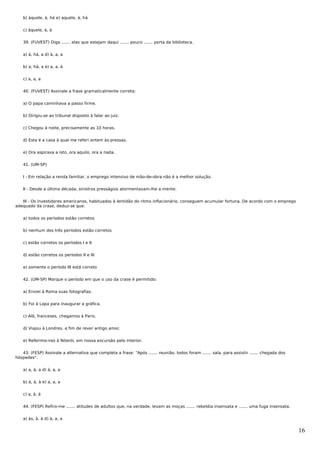 b) àquele, à, há e) aquele, à, há


    c) àquele, à, à


    39. (FUVEST) Diga ....... elas que estejam daqui ....... pouco ....... porta da biblioteca.


    a) à, há, a d) à, a, a


    b) a, há, a e) a, a, à


    c) a, a, a


    40. (FUVEST) Assinale a frase gramaticalmente correta:


    a) O papa caminhava a passo firme.


    b) Dirigiu-se ao tribunal disposto à falar ao juiz.


    c) Chegou à noite, precisamente as 10 horas.


    d) Esta é a casa à qual me referi ontem às pressas.


    e) Ora aspirava a isto, ora aquilo, ora a nada.


    41. (UM-SP)


    I - Em relação a renda familiar, o emprego intensivo de mão-de-obra não é a melhor solução.


    II - Desde a última década, sinistros presságios atormentavam-lhe a mente.


   III - Os investidores americanos, habituados à lentidão do ritmo inflacionário, conseguem acumular fortuna. De acordo com o emprego
adequado da crase, deduz-se que:


    a) todos os períodos estão corretos


    b) nenhum dos três períodos estão corretos


    c) estão corretos os períodos I e II


    d) estão corretos os períodos II e III


    e) somente o período III está correto


    42. (UM-SP) Marque o período em que o uso da crase é permitido:


    a) Enviei à Roma suas fotografias.


    b) Foi à Lapa para inaugurar a gráfica.


    c) Alô, franceses, chegamos à Paris.


    d) Viajou à Londres, a fim de rever antigo amor.


    e) Referimo-nos à Niterói, em nossa excursão pelo interior.


   43. (FESP) Assinale a alternativa que completa a frase: "Após ....... reunião, todos foram ....... sala, para assistir ....... chegada dos
hóspedes".


    a) a, à, a d) à, a, a


    b) à, à, à e) a, a, a


    c) a, à, à


    44. (FESP) Refiro-me ....... atitudes de adultos que, na verdade, levam as moças ....... rebeldia insensata e ....... uma fuga insensata.


    a) às, à, à d) à, a, a


                                                                                                                                                16
 