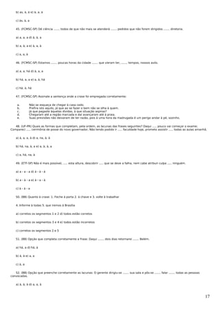 b) as, à, à e) à, a, à


   c) às, à, a


   45. (FCMSC-SP) Dê ciência ....... todos de que não mais se atenderá ....... pedidos que não forem dirigidos ....... diretoria.


   a) a, a, a d) à, à, a


   b) a, à, a e) à, a, à


   c) a, a, à


   46. (FCMSC-SP) Estamos ....... poucas horas da cidade ....... que vieram ter, ....... tempos, nossos avós.


   a) a, a, há d) à, a, a


   b) há, a, a e) a, à, há


   c) há, à, há


   47. (FCMSC-SP) Assinale a sentença onde a crase foi empregada corretamente:


    a.          Não se esqueça de chegar à casa cedo.
    b.          Prefira isto aquilo, já que ao se fazer o bem não se olha à quem.
    c.          Já que pagaste àquelas dívidas, à que situação aspiras?
    d.          Chegaram até a região marcada e daí avançaram até à praia.
    e.          Suas previsões não deixaram de ter razão, pois à uma hora da madrugada é um perigo andar à pé, sozinho.


   48. (UF-PR) Quais as formas que completam, pela ordem, as lacunas das frases seguintes? Daqui ..... pouco vai começar o exame;
Compareci ..... cerimônia de posse do novo governador; Não tendo podido ir ..... faculdade hoje, prometo assistir ..... todas as aulas amanhã.


   a) à, a, a, à d) a, na, à, à


   b) há, na, à, a e) a, à, à, a


   c) a, há, na, à


   49. (ETF-SP) Não é mais possível, ..... esta altura, descobrir ..... que se deve a falha, nem cabe atribuir culpa ..... ninguém.


   a) a - a - a d) à - à - à


   b) a - à - a e) à - a - à


   c) à - à - a


   50. (BB) Quanto à crase: 1. Feche à porta 2. à chave e 3. volte à trabalhar


   4. Informe à todas 5. que iremos à Brasília


   a) corretos os segmentos 1 e 2 d) todos estão corretos


   b) corretos os segmentos 3 e 4 e) todos estão incorretos


   c) corretos os segmentos 2 e 5


   51. (BB) Opção que completa corretamente a frase: Daqui ....... dois dias retornarei ....... Belém.


   a) há, a d) há, à


   b) à, à e) a, a


   c) à, a


   52. (BB) Opção que preenche corretamente as lacunas: O gerente dirigiu-se ....... sua sala e pôs-se ....... falar ....... todas as pessoas
convocadas.


   a) à, à, à d) a, a, à



                                                                                                                                                17
 