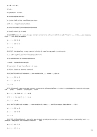 b) a, à, à e) à, a, à


   c) à, a, a


   53. (BB) Forma incorreta:


   a) Partirei daqui à uma hora.


   b) O teste visa à verificar a qualidade do produto.


   c) Ele vive à margem da comunidade.


   d) O funcionário foi chamado à responsabilidade.


   e) Estou à procura de um ideal.


   54. (BANESPA) Assinale a alternativa que preenche corretamente as lacunas do texto ao lado: "Recorreu ....... irmã e ....... ela se apegou
como ....... uma tábua de salvação."


   a) à - à - a d) à - à - à


   b) à - a - à e) à - a - a


   c) a - a - a


   55. (ESAF) Assinale a frase em que o acento indicativo de crase foi empregado incorretamente:


   a) Ao voltar das férias, devolverei tudo à Vossa Senhoria.


   b) O candidato falou às classes trabalhadoras.


   c) Fiquei à espera de meus amigos.


   d) Sua maneira de falar é semelhante à de Paulo.


   e) Você só poderá ser atendido às 9 horas.


   56. (CARLOS CHAGAS) O fenômeno ....... que aludi é visível ....... noite e ....... olho nu.


   a) a - a - a d) à - a - à


   b) a - à - à e) à - à - a


   c) a - à - a


   57. (FMU) Assinale a alternativa que preenche corretamente as lacunas da frase: ..... anos, ..... ecologia alerta ..... quem se interessar,
que, ..... vezes, ..... ganância é um risco para a cidade.


   a) A - a - à - há - às d) Há - a - à - as - à


   b) Há - a - a - às - a e) A - há - à - as - a


   c) A - a - à - as - a


   58. (CARLOS CHAGAS) Já estavam ....... poucos metros da clareira ....... qual foram por um atalho aberto ....... foice.


   a) à - à - a d) à - a - à


   b) a - à - a e) à - à - à


   c) a - a - à


    59. (FUND. LUSÍADA) Assinale a alternativa que completa corretamente o período: ....... noite estava clara e os namorados foram .......
praia ver a chegada dos pescadores que voltavam ....... terra.


   a) À - à - a d) À - a - à


   b) A - à - à e) A - à - a
                                                                                                                                                 18
 
