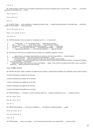 c) A - a - à


   60. (FAAP) Assinale a alternativa que completa corretamente as lacunas da seguinte frase: Ficaram frente ....... frente, ....... se olharem,
pensando no que dizer uma ....... outra.


   a) à, à, a d) à, a, a


   b) a, à, a e) à, a, à


   c) a, a, a


    61. (FUVEST) "Daqui ..... vinte quilômetros, o viajante encontrará, logo ..... entrada do grande bosque, uma estátua que ..... séculos foi
erigida em homenagem ..... deusa da floresta."


   a) a - à - há - à d) a - à - à - à


   b) há - a - à - a e) há - a - há - a


   c) à - há - à - à


   62. (FUVEST) Assinale a frase que pode ser completada por Há - a - à, nessa ordem:


    a.          ....... tempos não ....... via, mas sempre estive ....... espera de um encontro.
    b.          Aqui ....... beira do rio, ....... muitos anos, existiu ....... casa-grande do engenho.
    c.          Em resposta ....... essa solicitação, só posso dizer que não ....... vaga ........ disposição.
    d.          Fiz ver, ....... quem de direito, que não ....... possibilidades de atender ....... solicitação.
    e.          ....... esperança de obtermos, ....... custa de muito empenho, ....... vaga de servente.


   63. (TFC) Marque o item que se completa de forma correta com a seqüência seguinte - há; à(s):


    a.       ..... algum tempo, a tecnologia revolucionária em áreas que vão da cirurgia plástica ..... armas nucleares.
    b.       O raio laser se revela ..... altura de um bisturi de alta precisão ..... anos.
    c.       ..... quem afirme que ..... áreas da medicina em que o uso do raio laser é imprescindível.
    d.       ..... A novidade surgiu na França onde o laser está sendo usado na restauração da Catedral de Amiens, recuperando vestígios
         das cores aplicadas ..... sete séculos.
    e.       Debaixo da fuligem que conferiu um tom acinzentalado ..... igreja, o laser revelou uma gama de dourados, azuis e vermelhos
         existentes ..... épocas da feitura de obras góticas.


   (Adap. de Veja, 10/03/93)


   64. (FUVEST) Na frase: "tende a satisfazer as exigências do mercado", substituindo-se satisfazer por satisfação, tem-se a forma correta:


   a) tende à satisfação as exigências do mercado.


   b) tende a satisfação das exigências do mercado.


   c) tende a satisfação das exigências ao mercado.


   d) tende a satisfação às exigências do mercado.


   e) tende à satisfação das exigências do mercado.


   65. (TRE-SP) Disposto ..... recomeçar, o auxiliar judiciário referiu-se ..... palavras de apoio que ouviu, ..... entrada do serviço.


   a) à - as - a d) a - às - à


   b) à - às - a e) a - as - à


   c) a - as - a


   66. (TRE-SP) Ele aprendeu ...... tempo que a obediência ...... leis dignifica o cidadão devotado ...... pátria.


   a) há - as - a d) à - às - à


   b) a - às - a e) há - às - à


   c) há - as - à


   67. (TRE-SP) Daqui ..... pouco, ele chegará ..... este Tribunal para encaminhar suas reclamações ..... quem de direito.


                                                                                                                                                 19
 