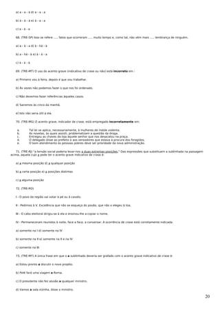 a) a - a - à d) a - a - a


   b) à - à - à e) à - a - a


   c) a - à - a


   68. (TRE-SP) Isso se refere ..... fatos que ocorreram ..... muito tempo e, como tal, não vêm mais ..... lembrança de ninguém.


   a) a - à - a d) à - há - à


   b) a - há - à e) à - à - a


   c) à - à - à


   69. (TRE-MT) O uso do acento grave (indicativo de crase ou não) está incorreto em :


   a) Primeiro vou à feira, depois é que vou trabalhar.


   b) Às vezes não podemos fazer o que nos foi ordenado.


   c) Não devemos fazer referências àqueles casos.


   d) Sairemos às cinco da manhã.


   e) Isto não seria útil à ela.


   70. (TRE-MG) O acento grave, indicador de crase, está empregado incorretamente em:


    a.        Tal lei se aplica, necessariamente, à mulheres de índole violenta.
    b.        As novelas, às quais assisti, problematizam a questão da droga.
    c.        Entregou as chaves da loja àquele senhor que nos desacatou na praça.
    d.        O delegado disse ao prefeito e aos vereadores que estava à procura dos foragidos.
    e.        O bom atendimento às pessoas pobres deve ser prioridade da nova administração.


   71. (TRE-RJ) "a tensão social poderia levar-nos a duas extremas posições." Das expressões que substituem a sublinhada na passagem
acima, aquela cujo a pode ter o acento grave indicativo de crase é:


   a) a mesma posição d) a qualquer posição


   b) a certa posição e) a posições distintas


   c) a alguma posição


   72. (TRE-RO)


   I - O povo da região vai votar à pé ou à cavalo;


   II - Pedimos à V. Excelência que não se esqueça do povão, que não o elegeu à toa.


   III - O cabo eleitoral dirigiu-se à ela e ensinou-lhe a copiar o nome.


   IV - Permaneceram reunidos à noite, face a face, a conversar. A ocorrência de crase está corretamente indicada:


   a) somente na I d) somente na IV


   b) somente na II e) somente na II e na IV


   c) somente na III


   73. (TRE-MT) A única frase em que o a sublinhado deveria ser grafado com o acento grave indicativo de crase é:


   a) Estou pronto a discutir o novo projeto.


   b) Pelé fará uma viagem a Roma.


   c) O presidente não fez alusão a qualquer ministro.


   d) Vamos a sala vizinha, disse o ministro.

                                                                                                                                       20
 