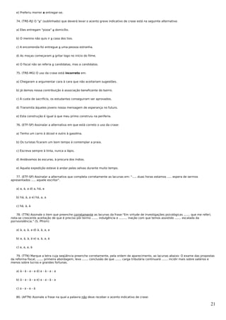 e) Preferiu morrer a entregar-se.


    74. (TRE-RJ) O "a" (sublinhado) que deverá levar o acento grave indicativo de crase está na seguinte alternativa:


    a) Eles entregam "pizza" a domicílio.


    b) O menino não quis ir a casa dos tios.


    c) A encomenda foi entregue a uma pessoa estranha.


    d) As moças começaram a gritar logo no início do filme.


    e) O fiscal não se referia a candidatas, mas a candidatos.


    75. (TRE-MG) O uso da crase está incorreto em:


    a) Chegaram a argumentar cara à cara que não aceitariam sugestões.


    b) Já demos nossa contribuição à associação beneficente do bairro.


    c) À custa de sacrifício, os estudantes conseguiram ser aprovados.


    d) Transmita àqueles jovens nossa mensagem de esperança no futuro.


    e) Esta construção é igual à que meu primo construiu na periferia.


    76. (ETF-SP) Assinalar a alternativa em que está correto o uso da crase:


    a) Tenho um carro à álcool e outro à gasolina.


    b) Os turistas ficaram um bom tempo à contemplar a praia.


    c) Escreva sempre à tinta, nunca a lápis.


    d) Andávamos às escuras, à procura dos índios.


    e) Aquela expedição esteve à andar pelas selvas durante muito tempo.


   77. (ETF-SP) Assinalar a alternativa que completa corretamente as lacunas em: "..... duas horas estamos ..... espera de sermos
apresentados ..... aquele escritor".


    a) a, à, a d) a, há, a


    b) há, à, a e) há, a, a


    c) há, à, à


   78. (TTN) Assinale o item que preenche corretamente as lacunas da frase:"Em virtude de investigações psicológicas ....... que me referi,
nota-se crescente aceitação de que é preciso pôr termo ....... indulgência e ......... inação com que temos assistido ....... escalada da
pornoviolência." (S. Pfrom)


    a) à, a, à, a d) à, à, a, a


    b) a, à, à, à e) a, à, a, à


    c) a, a, a, à


    79. (TTN) Marque a letra cuja seqüência preenche corretamente, pela ordem de aparecimento, as lacunas abaixo: O exame das propostas
da reforma fiscal, ....... primeira abordagem, leva ....... conclusão de que ....... carga tributária continuará ....... incidir mais sobre salários e
menos sobre lucros e grandes fortunas.


    a) à - à - a - a d) a - à - a - a


    b) à - a - à - a e) a - a - à - a


    c) a - a - a - à


    80. (AFTN) Assinale a frase na qual a palavra não deve receber o acento indicativo de crase:

                                                                                                                                                   21
 