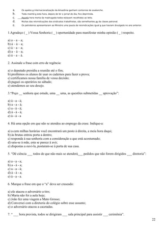 a.      Os apelos a internacionalização da Amazônia ganham contornos de avalanche.
    b.      Toda manhã a esta hora, depois de ler o jornal do dia, fico deprimida.
    c.      Aquela hora morta da madrugada todos estavam recolhidos ao leito.
    d.      Muitas das reivindicações dos sindicatos trabalhistas, são semelhantes as da classe patronal.
    e.      Os petroleiros apresentaram ao Ministro uma pauta de reivindicações igual a que haviam divulgado no ano anterior.


1.Agradeço ( _ ) Vossa Senhoria ( _ ) oportunidade para manifestar minha opinião ( _ ) respeito.

a) a – a – a;
b) à – à – a;
c) à – a – a;
d) a – à – a;
e) à – a – à.

2. Assinale a frase com erro de regência:

a) o deputado presidiu a reunião até o fim;
b) proibimos os alunos de usar os cadernos para fazer a prova;
c) certificamos nossa família de vossa decisão;
d) paguei os operários no sábado;
e) atendemos ao seu desejo.

3.“Peço __ senhora que estude, uma __ uma, as questões submetidas __ aprovação”:

a) à - a - à;
b) a - a - à;
c) a - à - à;
d) à - à - à;
e) à - à - a

4. Há uma opção em que não se atendeu ao emprego da crase. Indique-a:

a) a cem milhas horárias você encontrará um posto à direita, a meia hora daqui;
b) às brutas entrou porta a dentro;
c) responda à sua senhoria com a consideração a que está acostumado;
d) saiu-se à mãe, esta se parece à avó;
e) dispostas a ouvi-la, postaram-se à porta de sua casa.

5. “Dê ciência ___ todos de que não mais se atenderá___ pedidos que não forem dirigidos ___ diretoria”:

a) a - a - a;
b) a - à - a;
c) a - a - à;
d) à - à - a;
e) à - a - a.

6. Marque a frase em que o “a” deva ser craseado:

a) ele atacou o adversário a tiro;
b) Maria não foi a aula hoje;
c) João fez uma viagem a Mato Grosso;
d) Conversei com a diretoria do colégio sobre esse assunto;
e) o adversário atacou a cacetadas.

7. “ ___ hora prevista, todos se dirigiram ___ sala principal para assistir ___ cerimônia”.
                                                                                                                                22
 