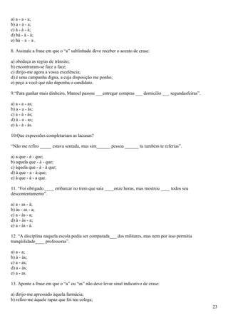 a) a - a - a;
b) a - à - a;
c) à - à - à;
d) há - à - à;
e) há – a – a .

8. Assinale a frase em que o “a” sublinhado deve receber o acento de crase:

a) obedeça as regras de trânsito;
b) encontraram-se face a face;
c) dirijo-me agora a vossa excelência;
d) é uma campanha digna, a cuja disposição me ponho;
e) peço a você que não deponha o candidato.

9.“Para ganhar mais dinheiro, Manoel passou ___entregar compras ___ domicilio ___ segundasfeiras”.

a) a - a - as;
b) a - a - às;
c) a - à - às;
d) à - a - as;
e) à - à - às.

10.Que expressões completariam as lacunas?

“Não me refiro _____ estava sentada, mas sim______ pessoa ______ tu também te referias”.

a) a que - à - que;
b) aquela que - à - que;
c) àquela que - à - à que;
d) à que - a - à que;
e) à que - à - a que.

11. “Foi obrigado ____ embarcar no trem que saia ____onze horas, mas mostrou ____ todos seu
descontentamento”.

a) a - as - à;
b) às - as - a;
c) a - às - a;
d) à - às - a;
e) a - às - à.

12. “A disciplina naquela escola podia ser comparada___ dos militares, mas nem por isso permitia
tranqüilidade____ professoras”.

a) a - a;
b) à - às;
c) a - as;
d) a - às;
e) a - as.

13. Aponte a frase em que o “a” ou “as” não deve levar sinal indicativo de crase:

a) dirijo-me apressado àquela farmácia;
b) refiro-me àquele rapaz que foi teu colega;
                                                                                                     23
 