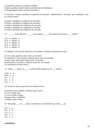 c) àquela hora todos já se tinham recolhido;
d) quero agradecer àquele rapaz as atenções que me dispensou;
e) fui para aquela praça, mas não à encontrei !

14. Na frase: “Tende a satisfazer as exigências do mercado”, substituindo-se “satisfazer” por “satisfação”, tem-
se a forma correta:

a) tende à satisfação as exigências do mercado;
b) tende a satisfação as exigências do mercado;
c) tende a satisfação das exigências do mercado;
d) tende a satisfação às exigências do mercado;
e) tende à satisfação das exigências do mercado.

15. “ ______ tarde, diriji-me ______ casa, embora______ hora todos já estivessem ____ dormir”:

a) À - à - àquela - a;
b) A - a - aquela - à;
c) À - a - àquela - a;
d) À - a - aquela - à;
e) À - a - àquela - a.

16. Marque o caso em que não houve erro, quanto a omissão ou presença de crase:

a) veio à toda, quando se pôs a frear, já era tarde;
b) a proposta, à cuja aceitação estamos presos, nem foi estudada;
c) uma à uma, gota à gota, ingeriu todo o conteúdo;
d) perspicácia a toda prova, resposta às pressas, era exigido;
e) a assistência às aulas é de lei.

17. “ainda ____ pouco, eu ____ vi atravessando aquela rua, ali ___ direita”:

a) há – a – à;
b) há – a – a;
c) a – a – a;
d) a – à – à;
e) à – a – a .

18. Assinale a frase em que há o uso errado da crase:

a) quando o navio chegou, ele desceu logo à terra;
b) vou à cidade hoje;
c) vou à reunião contigo;
d) pagou tudo à vendedora;
e) chegou tarde à missa.

19. “Descendo ___ rua ___ noite, o marinheiro viu um homem que vinha ___ pé.

a) à – à – à;
b) a – à – à;
c) a - à - a;
d) à – a – a;
e) a – a – a.


GABARITO
                                                                                                              24
 