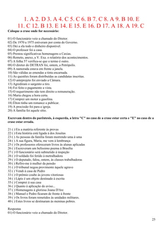 1. A 2. D 3. A 4. C 5. C 6. B 7. C 8. A 9. B 10. E
       11. C 12. B 13. E 14. E 15. E 16. D 17. A 18. A 19. C
Coloque a crase onde for necessário:

01) O funcionário veio a chamado do Diretor.
02) De 1970 a 1975 estiveram por conta do Governo.
03) Dei a ela todo o dinheiro disponível.
04) O professor foi a casa.
05) Prestou significativas homenagens a Caxias.
06) Remeto, anexo, a V. Exa. o relatório dos acontecimentos.
07) A folha 57 verifica-se que o termo é outro.
08) O diretor do DETRAN foi, ontem, a Petrópolis.
09) A namorada estava em frente a janela.
10) São válidas as emendas a tinta encarnada.
11) As questões foram distribuídas as candidatas inscritas.
12) O anteprojeto foi enviado a Câmara.
13) Agrediram o sargento a tiro.
14) Foi feito o pagamento a vista.
15) O requerimento não tem direito a remuneração.
16) Maria chegou a hora certa.
17) Comprei um motor a gasolina.
18) Élton tinha um romance a publicar.
19) A procissão foi para a igreja.
20) A família foi aquele sítio.

Escrevam dentro do parêntesis, à esquerda, a letra "C" no caso de a crase estar certa e "E" no caso de a
crase estar errada.

21 ( ) Eis a matéria referente às provas
22 ( ) Esta história está ligada à dos Jesuítas
23 ( ) As pessoas da família foram morrendo uma à uma
24 ( ) A sua figura, Maria, me vem à lembrança
25 ( ) Os professores ofereceram livros às alunas aplicadas
26 ( ) Escreveram um belíssimo poema à Brasília
27 ( ) O funcionário será submetido à inspeção
28 ( ) O soldado foi ferido à metralhadora
29 ( ) O deputado, falou, ontem, às classes trabalhadoras
30 ( ) Refiro-me à mulher da pensão
31 ( ) O tribunal negou provimento àquele agravo
32 ( ) Vendi à casa de Pedro
33 ( ) O prêmio coube às jovens vitoriosas
34 ( ) Lápis é um objeto destinado à escrita
35 ( ) Comprei à sua casa
36 ( ) Quanto à aplicação do aviso...
37 ( ) Homenagens à gloriosa Joana D'Arc
38 ( ) Manuel e Pedro ficaram de frente à frente
39 ( ) Os livros foram remetidos às unidades militares.
40 ( ) Estes livros se destinaram às meninas pobres.

Respostas
01) O funcionário veio a chamado do Diretor.

                                                                                                      25
 
