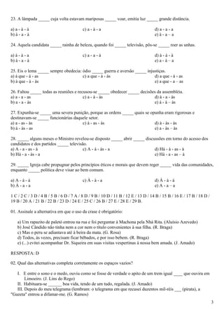 23. A lâmpada _____ cuja volta estavam mariposas _____ voar, emitia luz _____ grande distância.

a) a - à - à                              c) a - à - a                              d) a - a - a
b) à - a - à                                                                        e) à - a – a

24. Aquela candidata _____ rainha de beleza, quando foi _____ televisão, pôs-se _____ roer as unhas.

a) à - à - a                              c) a - a - à                              d) à - à - à
b) à - a - à                                                                        e) a - à – a

25. Eis o lema _____ sempre obedecia: ódio _____ guerra e aversão _____ injustiças.
a) à que - à - as                     c) a que - à - às                     d) a que - à - as
b) à que - à - às                                                           e) a que - a – as

26. Faltou _____ todas as reuniões e recusou-se _____ obedecer _____ decisões da assembléia.
a) a - a - as                           c) a - à - às                       d) à - a - às
b) a - a - às                                                               e) à - à – às

27. Expunha-se _____ uma severa punição, porque as ordens _____ quais se opunha eram rigorosas e
destinavam-se _____ funcionárias daquele setor.
a) a - as - às                       c) à - as - às                        d) à - às - às
b) à - às - as                                                             e) a - às – às

28. _____ alguns meses o Ministro revelou-se disposto _____ abrir _____ discussões em torno do acesso dos
candidatos e dos partidos _____ televisão.
a) A - a - as - à                       c) A - à - às - a                    d) Há - à - as - à
b) Há - a - às - a                                                           e) Há - a - as – à

29. _____ Igreja cabe propugnar pelos princípios éticos e morais que devem reger _____ vida das comunidades,
enquanto _____ política deve visar ao bem comum.

a) A - à - à                              c) À - à - a                              d) À - à - à
b) À - a - a                                                                        e) A - a – a

1 C / 2 C / 3 D / 4 B / 5 B / 6 D / 7 A / 8 D / 9 B / 10 D / 11 B / 12 E / 13 D / 14 B / 15 B / 16 E / 17 B / 18 D /
19 B / 20 A / 21 B / 22 B / 23 D / 24 E / 25 C / 26 B / 27 E / 28 E / 29 B.

01. Assinale a alternativa em que o uso da crase é obrigatório:

    a) Um rapazito de paletó entrou na rua e foi perguntar à Machona pela Nhá Rita. (Aluísio Azevedo)
    b) José Cândido não tinha nem a cor nem o título convenientes à sua filha. (R. Braga)
    c) Mas o peru se adiantava até à beira da mata. (G. Rosa)
    d) Todos, às vezes, precisam ficar bêbados, e por isso bebem. (R. Braga)
    e) (...) evitei acompanhar Dr. Siqueira em suas visitas vespertinas à nossa bem amada. (J. Amado)

RESPOSTA: D

02. Qual das alternativas completa corretamente os espaços vazios?

   I. E entre o sono e o medo, ouviu como se fosse de verdade o apito de um trem igual ____ que ouvira em
        Limoeiro. (J. Lins do Rego)
   II. Habituara-se ______ boa vida, tendo de um tudo, regalada. (J. Amado)
   III. Depois do meu telegrama (lembram: o telegrama em que recusei duzentos mil-réis ___ (pirata), a
"Gazeta" entrou a difamar-me. (G. Ramos)
                                                                                                                       3
 