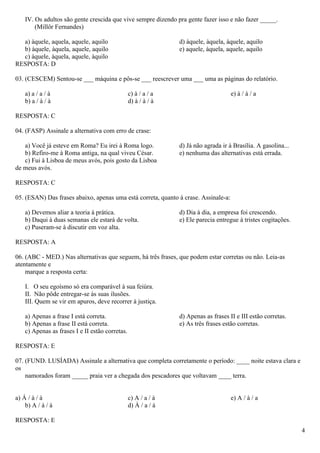 IV. Os adultos são gente crescida que vive sempre dizendo pra gente fazer isso e não fazer _____.
        (Millôr Fernandes)

  a) àquele, aquela, aquele, aquilo                             d) àquele, àquela, àquele, aquilo
  b) àquele, àquela, aquele, aquilo                             e) aquele, àquela, aquele, aquilo
  c) àquele, àquela, aquele, àquilo
RESPOSTA: D

03. (CESCEM) Sentou-se ___ máquina e pôs-se ___ reescrever uma ___ uma as páginas do relatório.

    a) a / a / à                                 c) à / a / a                        e) à / à / a
    b) a / à / à                                 d) à / à / à

RESPOSTA: C

04. (FASP) Assinale a alternativa com erro de crase:

   a) Você já esteve em Roma? Eu irei à Roma logo.              d) Já não agrada ir à Brasília. A gasolina...
   b) Refiro-me à Roma antiga, na qual viveu César.             e) nenhuma das alternativas está errada.
   c) Fui à Lisboa de meus avós, pois gosto da Lisboa
de meus avós.

RESPOSTA: C

05. (ESAN) Das frases abaixo, apenas uma está correta, quanto à crase. Assinale-a:

    a) Devemos aliar a teoria à prática.                        d) Dia à dia, a empresa foi crescendo.
    b) Daqui à duas semanas ele estará de volta.                e) Ele parecia entregue à tristes cogitações.
    c) Puseram-se à discutir em voz alta.

RESPOSTA: A

06. (ABC - MED.) Nas alternativas que seguem, há três frases, que podem estar corretas ou não. Leia-as
atentamente e
    marque a resposta certa:

    I. O seu egoísmo só era comparável à sua feiúra.
    II. Não pôde entregar-se às suas ilusões.
    III. Quem se vir em apuros, deve recorrer à justiça.

    a) Apenas a frase I está correta.                           d) Apenas as frases II e III estão corretas.
    b) Apenas a frase II está correta.                          e) As três frases estão corretas.
    c) Apenas as frases I e II estão corretas.

RESPOSTA: E

07. (FUND. LUSÍADA) Assinale a alternativa que completa corretamente o período: ____ noite estava clara e
os
    namorados foram _____ praia ver a chegada dos pescadores que voltavam ____ terra.


a) Á / à / à                                     c) A / a / à                        e) A / à / a
    b) A / à / à                                 d) À / a / à

RESPOSTA: E
                                                                                                                4
 