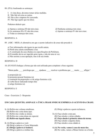 08. (ITA) Analisando as sentenças:

   I. A vista disso, devemos tomar sérias medidas.
   II. Não fale tal coisa as outras.
   III. Dia a dia a empresa foi crescendo.
   IV. Não ligo aquilo que me disse.

   Podemos deduzir que:

   a) Apenas a sentença III não tem crase.                      d) Nenhuma sentença tem crase.
   b) As sentenças III e IV não têm crase.                      e) Apenas a sentença IV não tem crase.
   c) Todas as sentenças têm crase.

RESPOSTA: A

09. (ABC - MED.) A alternativa em que o acento indicativo de crase não procede é:

   a) Tais informações são iguais às que recebi ontem.
   b) Perdi uma caneta semelhante à sua.
   c) A construção da casa obedece às especificações da Prefeitura.
   d) O remédio devia ser ingerido gota à gota, e não de uma só vez.
   e) Não assistiu a essa operação, mas à de seu irmão.

RESPOSTA: D

10. (FUVEST) Indique a forma que não será utilizada para completar a frase seguinte:

   "Maria pediu ____ psicóloga que ____ ajudasse ____ resolver o problema que ___ muito ____ afligia."

   a) preposição (a)
   b) pronome pessoal feminino (a)
   c) contração da preposição a e do artigo feminino a (à)
   d) verbo haver indicando tempo (há)
   e) artigo feminino (a)

RESPOSTA: E


Crase - Exercícios 2 - Respostas


EM CADA QUESTÃO, ASSINALE A ÚNICA FRASE ONDE SE EMPREGA O ACENTO DA CRASE:


1. (A) Refiro-me a alunas estudiosas.                          (E) Dirigi a palavra a quem reclamava.
   (B) Refiro-me a esta aluna aqui.
   (C) Refiro-me a todas as alunas.                          3. (A) Faço alusão a meu pai.
   (D) Refiro-me a uma aluna em especial.                       (B) Faço alusão a várias cidades.
   (E) Refiro-me àquela aluna.                                  (C) Faço alusão à primeira aluna da turma.
                                                                (D) Faço alusão a alguma aluna.
2. (A) Dirigi a palavra a você.                                 (E) Faço alusão a essa cidade aí.
   (B) Dirigi a palavra a Vossa Majestade.
   (C) Dirigi a palavra à Senhora.                           4. (A) No verão, vamos à casa de meus tios.
   (D) Dirigi a palavra a minhas tias.                          (B) No verão, vamos a Minas Gerais ou a Goiás.
                                                                                                             5
 