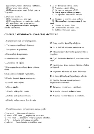 (C) No verão, vamos a Fortaleza e a Manaus.           6. (A) Ele doou a sua coleção a mim.
  (D) No verão, vamos a terra.                             (B) Perdoamos a quem faltou.
  (E) No verão, vamos para a Bolívia e para a              (C) Ele escreveu uma carta a V. Sª.
Venezuela.                                                 (D) Leve-o àquele salão e não a este.
                                                           (E) Ela aspirava a uma carreira rendosa.
5. (A) Saiu a andar a pé.
   (B) Levam as moças a uma fuga.                       7. (A) Entreguei os convites a essa senhora.
   (C) Ficou a discorrer a respeito dos estudos.           (B) Não me refiro à tua casa, mas a de tua
   (D) A professora não chegou a tempo.                 irmã.
   (E) Só às primeiras horas da noite pôde                 (C) Estavam ali, frente a frente.
assistir a cerimônia.                                      (D) Os marinheiros desceram a terra.
                                                           (E) Os filhos retornaram a casa.

COLOQUE O ACENTO DA CRASE ONDE FOR NECESSÁRIO


1. Ele fez referência à tarefa feita por nós.
                                                        15. Esta é a mulher à qual fiz referência.
2. Traçou uma reta oblíqua à do centro.
                                                        16. Ela se dedica à empresa e obedece às leis.
3. Não conheço as que saíram.
                                                        17. Não compareceu às reuniões que eram úteis às
4. Ela se referia às que saíram.                        pesquisas.

5. Apresentou-lhe a esposa.                             18. O juiz, indiferente às súplicas, condenou o réu à
                                                        forca.
6. Apresentou-o à esposa.
                                                        19. Nas próximas férias, iremos à Bélgica, à Suécia
7. Era uma camisa semelhante à que o diretor            e a Portugal.
usava.
                                                        20. Viajaremos a Londres e à Roma do Coliseu.
8. Ele desconhecia aquele regulamento.
                                                        21. Já fomos à Paraíba, a Pernambuco e a Goiás.
9. Ele não obedecia àquele regulamento.
                                                        22. Também fomos a Santa Catarina e à
10. Não me refiro àquilo.                               progressista Florianópolis.

11. Não vi aquilo.                                      23. Às vezes, o pessoal sai às escondidas.

12. Esta é a lei à qual fiz alusão.                     24. A reunião vai das cicno às seis horas.

13. Esta é a lei a qual desconhecia.                    25. A reunião vai durar de cinco as seis horas.

14. Esta é a mulher a quem fiz referência.



1. Complete os espaços em branco com a crase ou não!

a) Maria foi ___ Barcelona mês passado.
b) Pedro e Maria foram ___ Espanha em lua de mel.
c) Todos foram ___ Dinamarca comer os quitutes estranhos.
d) Fui ___ Inglaterra em busca de um sonho.
e) João foi ___ Santa Catarina neste último natal.

                                                                                                            6
 