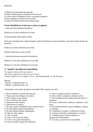 Respostas


a) Maria foi a Barcelona mês passado.
b) Pedro e Maria foram à Espanha em lua de mel.
c) Todos foram à Dinamarca comer os quitutes estranhos.
d) Fui à Inglaterra em busca de um sonho.
e) João foi a Santa Catarina neste último natal.

Casos facultativos (você usa a crase se quiser)
- Antes de nomes próprios femininos:

Referiu-se à Luísa ou Referiu-se a Luísa

As duas formas acima estão corretas.

Note que você pode usar a regra trocando a palavra feminina por uma masculina e verá que as duas formas são
possíveis:

Referiu-se a João ou Referiu-se ao João.

Portanto, pode usar a crase ou não!

- Antes de pronomes possessivos femininos:

Referiu-se a tua mãe ou Referiu-se à tua mãe

Referiu-se a teu pai ou Referiu-se ao teu pai

3. ‘Aquele’ em palavras masculinas
Fui àquele comício. (Fui ao comício)
Sou avesso àquele livro. (Sou avesso ao livro)
Comprei aquele livro. (Comprei o livro – não há preposição ‘a’, não há crase)

Macete:
“Aquele” é substituível por ‘o’,
“Àquele” é substituível por ‘ao’.

Atente para a crase antes de palavra masculina! Mas é apenas um caso!

1. Ele fez referência à tarefa feita por nós.              15. Esta é a mulher à qual fiz referência.
2. Traçou uma reta oblíqua à do centro.                    16. Ela se dedica à empresa e obedece às leis.
3. Não conheço as que saíram.                              17. Não compareceu às reuniões que eram úteis às
4. Ela se referia às que saíram.                           pesquisas.
5. Apresentou-lhe a esposa.                                18. O juiz, indiferente às súplicas, condenou o réu à
6. Apresentou-o à esposa.                                  forca.
7. Era uma camisa semelhante à que o diretor usava.        19. Nas próximas férias, iremos à Bélgica, à Suécia
8. Ele desconhecia aquele regulamento.                     e a Portugal.
9. Ele não obedecia àquele regulamento.                    20. Viajaremos a Londres e à Roma do Coliseu.
10. Não me refiro àquilo.                                  21. Já fomos à Paraíba, a Pernambuco e a Goiás.
11. Não vi aquilo.                                         22. Também fomos a Santa Catarina e à
12. Esta é a lei à qual fiz alusão.                        progressista Florianópolis.
13. Esta é a lei a qual desconhecia.                       23. Às vezes, o pessoal sai às escondidas.
14. Esta é a mulher a quem fiz referência.
                                                                                                               7
 