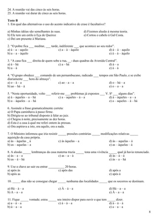24. A reunião vai das cinco às seis horas.
25. A reunião vai durar de cinco as seis horas.

Teste B
1. Em qual das alternativas o uso do acento indicativo de crase é facultativo?

a) Minhas idéias são semelhantes às suas.                   d) Fizemos alusão à mesma teoria.
b) Ele tem um estilo à Eça de Queiroz                       e) Cortou o cabelo à Gal Costa.
c) Dei um presente à Mariana.

2. “O pobre fica ___ meditar, ___ tarde, indiferente ___ que acontece ao seu redor”.
a) à – a – aquilo                       c) a – à – àquilo                       d) à – à – aquilo
b) a – a – àquilo                                                               e) à – à – àquilo

3. “A casa fica ___ direita de quem sobe a rua, __- duas quadras da Avenida Central”.
a) à – há                              c) a – há                              d) à – a
b) a – à                                                                      e) à – à

4. “O grupo obedece ___ comando de um pernambucano, radicado ___ tempos em São Paulo, e se exibe
diariamente ___ hora do almoço”.
a) o – à – a                        c) ao – a – a                       d) o – há – a
b) ao – há – à                                                          e) o – a – a

5. “Nesta oportunidade, volto ___ referir-me ___ problemas já expostos ___ V. Sª ___ alguns dias”.
a) à – àqueles – a – há                 c) a – aqueles – à – a                d) à – àqueles – a – a
b) a – àqueles – a – há                                                       e) a – aqueles – à – há

6. Assinale a frase gramaticalmente correta:
a) O Papa caminhava à passo firme.
b) Dirigiu-se ao tribunal disposto à falar ao juiz.
c) Chegou à noite, precisamente as dez horas.
d) Esta é a casa à qual me referi ontem às pressas.
e) Ora aspirava a isto, ora aquilo, ora a nada.

7. O Ministro informou que iria resistir _____ pressões contrárias _____ modificações relativas _____
aquisição da casa própria.
a) às – àquelas _ à                      c) às àquelas – a                     d) às – aquelas – à
b) as – aquelas – a                                                            e) as – àquelas – à

8. A alusão _____ lembranças da casa materna trazia _____ tona uma vivência _____ qual já havia renunciado.
a) às – a – a                         c) as – a – à                         d) às – à – à
b) as – à – há                                                              e) às – a – há

9. Use a chave ao sair ou entrar __________ 20 horas.
a) após às                             c) após das                               d) após a
b) após as                                                                       e) após à

10. _____ dias não se consegue chegar _____ nenhuma das localidades _____ que os socorros se destinam.

a) Há – à – a                           c) À – à – a                             d) Há – a – a
b) A – a – a                                                                     e) À – a – a

11. Fique _____ vontade; estou _____ seu inteiro dispor para ouvir o que tem _____ dizer.
a) a – à – a                          c) à – à – a                            d) à – à – à
b) à – a – a                                                                  e) a – a – a
                                                                                                          8
 