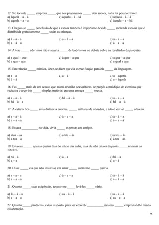 12. No tocante _____ empresa _____ que nos propusemos _____ dois meses, nada foi possível fazer.
a) àquela – à – à                   c) àquela – à – há                   d) aquela – à – à
b) aquela – a – a                                                        e) àquela – a – há

13. Chegou-se _____ conclusão de que a escola também é importante devido _____ merenda escolar que é
distribuída gratuitamente _____ todas as crianças.

a) à – à – à                           c) a – à – à                           d) à – à – a
b) a – à – a                                                                  e) à – a – a

14. A tese _____ aderimos não é aquela _____ defendêramos no debate sobre os resultados da pesquisa.

a) a qual – que                        c) à que – a que                       d) a que – a que
b) a que – que                                                                e) a qual a que

15. Em relação _____ mímica, deve-se dizer que ela exerce função paralela _____ da linguagem.

a) a – a                               c) a – à                               d) à – aquela
b) à – à                                                                      e) a – àquela

16. Foi _____ mais de um século que, numa reunião de escritores, se propôs a maldição do cientista que
reduzira o arco-íris _____ simples matéria: era uma ameaça _____ poesia.

a) a – a – à                           c) há – à – à                          d) a – a – a
b) há – à – a                                                                 e) há – a – à

17. A estrela fica _____ uma distância enorme, _____ milhares de anos-luz, e não é visível _____ olho nu.

a) a – à – à                           c) à – a – a                           d) à – à – a
b) a – a – a                                                                  e) à – a – à

18. Estava __________ na vida, vivia _____ expensas dos amigos.

a) atoa – as                           c) a tôa – às                          d) à toa – às
b) a toa – à                                                                  e) à toa – as

19. Estavam _____ apenas quatro dias do início das aulas, mas ele não estava disposto _____ retomar os
estudos.

a) há – à                              c) à – a                               d) há – a
b) a – a                                                                      e) a – à

20. Disse _____ ela que não insistisse em amar _____ quem não _____ queria.

a) a – a – a                           c) à – a – a                           d) à – à – à
b) a – a – à                                                                  e) a – à – à

21. Quanto _____ suas exigências, recuso-me _____ levá-las _____ sério.

a) às – à – a                          c) as – à – à                          d) à – a – à
b) a – a – a                                                                  e) as – a – a

22. Quanto _____ problema, estou disposto, para ser coerente __________ mesmo, _____ emprestar-lhe minha
colaboração.
                                                                                                            9
 