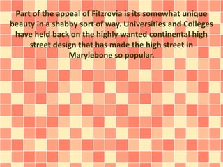 Part of the appeal of Fitzrovia is its somewhat unique
beauty in a shabby sort of way. Universities and Colleges
have held back on the highly wanted continental high
street design that has made the high street in
Marylebone so popular.
 