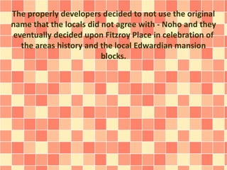 The properly developers decided to not use the original
name that the locals did not agree with - Noho and they
eventually decided upon Fitzroy Place in celebration of
the areas history and the local Edwardian mansion
blocks.
 