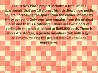 The Fitzroy Place project includes a total of 291
apartments that are 10 storeys high circling a new public
square, increasing the space from the earlier scheme by
thirty per cent. Only one item remains from the original
plan and that is a cathedral. There are two floors of
parking in the project, priced at lb95,000 each. There is
also extra storage, a private members club with a gym
and more, making the project monumental and
impressive.
 