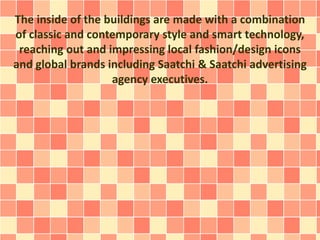 The inside of the buildings are made with a combination
of classic and contemporary style and smart technology,
reaching out and impressing local fashion/design icons
and global brands including Saatchi & Saatchi advertising
agency executives.
 