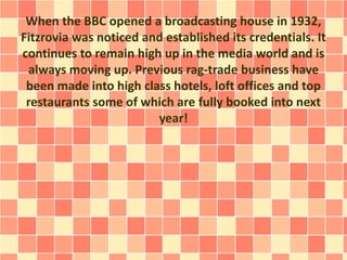 When the BBC opened a broadcasting house in 1932,
Fitzrovia was noticed and established its credentials. It
continues to remain high up in the media world and is
always moving up. Previous rag-trade business have
been made into high class hotels, loft offices and top
restaurants some of which are fully booked into next
year!
 