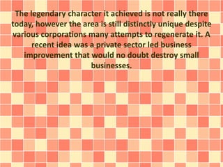 The legendary character it achieved is not really there
today, however the area is still distinctly unique despite
various corporations many attempts to regenerate it. A
recent idea was a private sector led business
improvement that would no doubt destroy small
businesses.
 